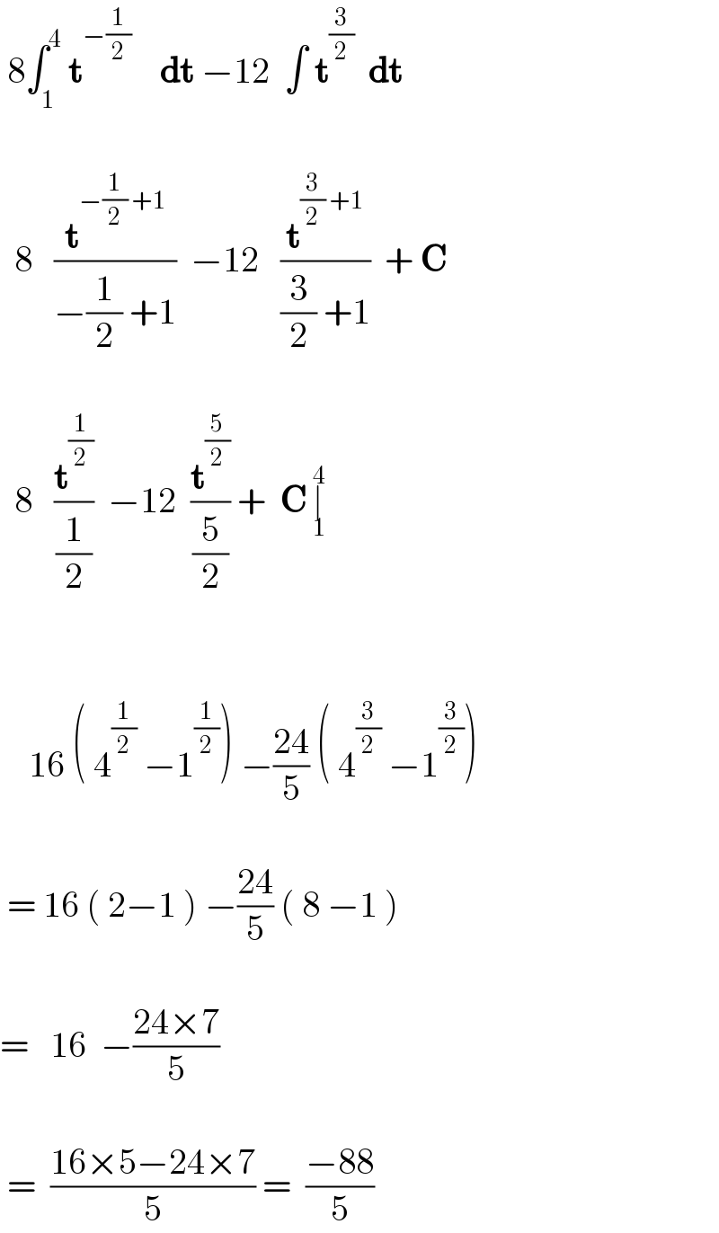  8∫_1 ^4  t^(−(1/2))     dt −12  ∫ t^(3/2)   dt         8   (t^(−(1/2) +1) /(−(1/2) +1))  −12   (t^((3/2) +1) /((3/2) +1))  + C         8   (t^(1/2) /(1/2))  −12  (t^(5/2) /(5/2)) +  C ∣_1 ^4                16 ( 4^(1/2)  −1^(1/2) ) −((24)/5) ( 4^(3/2)  −1^(3/2) )       = 16 ( 2−1 ) −((24)/5) ( 8 −1 )      =   16  −((24×7)/5)       =  ((16×5−24×7)/5) =  ((−88)/5)  