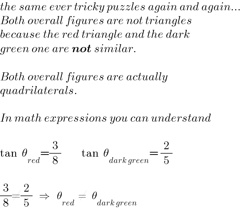 the same ever tricky puzzles again and again...  Both overall figures are not triangles  because the red triangle and the dark  green one are not similar.    Both overall figures are actually  quadrilaterals.    In math expressions you can understand    tan  θ_(red) =(3/8)         tan  θ_(dark green) = (2/5)    (3/8)≠(2/5)    ⇒    θ_(red)   ≠   θ_(dark green)   