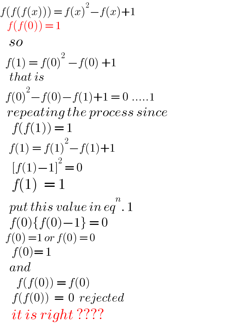f(f(f(x))) = f(x)^2 −f(x)+1     f(f(0)) = 1     so       f(1) = f(0)^2  −f(0) +1      that is     f(0)^2 −f(0)−f(1)+1 = 0  .....1     repeating the process since       f(f(1)) = 1       f(1) = f(1)^2 −f(1)+1       [f(1)−1]^2  = 0      f(1)  = 1      put this value in eq^n . 1      f(0){f(0)−1} = 0     f(0) =1 or f(0) = 0       f(0)= 1      and         f(f(0)) = f(0)       f(f(0))  =  0  rejected      it is right ????    