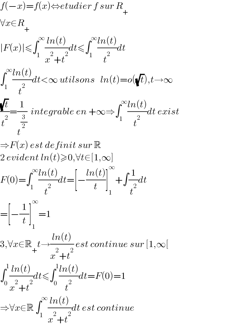f(−x)=f(x)⇔etudier f sur R_+   ∀x∈R_+   ∣F(x)∣≤∫_1 ^∞ ((ln(t))/(x^2 +t^2 ))dt≤∫_1 ^∞ ((ln(t))/t^2 )dt  ∫_1 ^∞ ((ln(t))/t^2 )dt<∞ utilsons   ln(t)=o((√t)),t→∞  ((√t)/t^2 )=(1/t^(3/2) )  integrable en +∞⇒∫_1 ^∞ ((ln(t))/t^2 )dt exist  ⇒F(x) est definit sur R  2 evident ln(t)≥0,∀t∈[1,∞]  F(0)=∫_1 ^∞ ((ln(t))/t^2 )dt=[−((ln(t))/t)]_1 ^∞ +∫(1/t^2 )dt  =[−(1/t)]_1 ^∞ =1  3,∀x∈R_+ t→((ln(t))/(x^2 +t^2 )) est continue sur [1,∞[  ∫_0 ^1 ((ln(t))/(x^2 +t^2 ))dt≤∫_0 ^1 ((ln(t))/t^2 )dt=F(0)=1  ⇒∀x∈R ∫_1 ^∞ ((ln(t))/(x^2 +t^2 ))dt est continue  