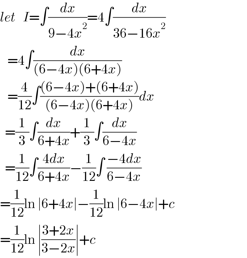 let   I=∫(dx/(9−4x^2 ))=4∫(dx/(36−16x^2 ))     =4∫(dx/((6−4x)(6+4x)))     =(4/(12))∫(((6−4x)+(6+4x))/((6−4x)(6+4x)))dx    =(1/3)∫(dx/(6+4x))+(1/3)∫(dx/(6−4x))    =(1/(12))∫((4dx)/(6+4x))−(1/(12))∫ ((−4dx)/(6−4x))  =(1/(12))ln ∣6+4x∣−(1/(12))ln ∣6−4x∣+c  =(1/(12))ln ∣((3+2x)/(3−2x))∣+c  