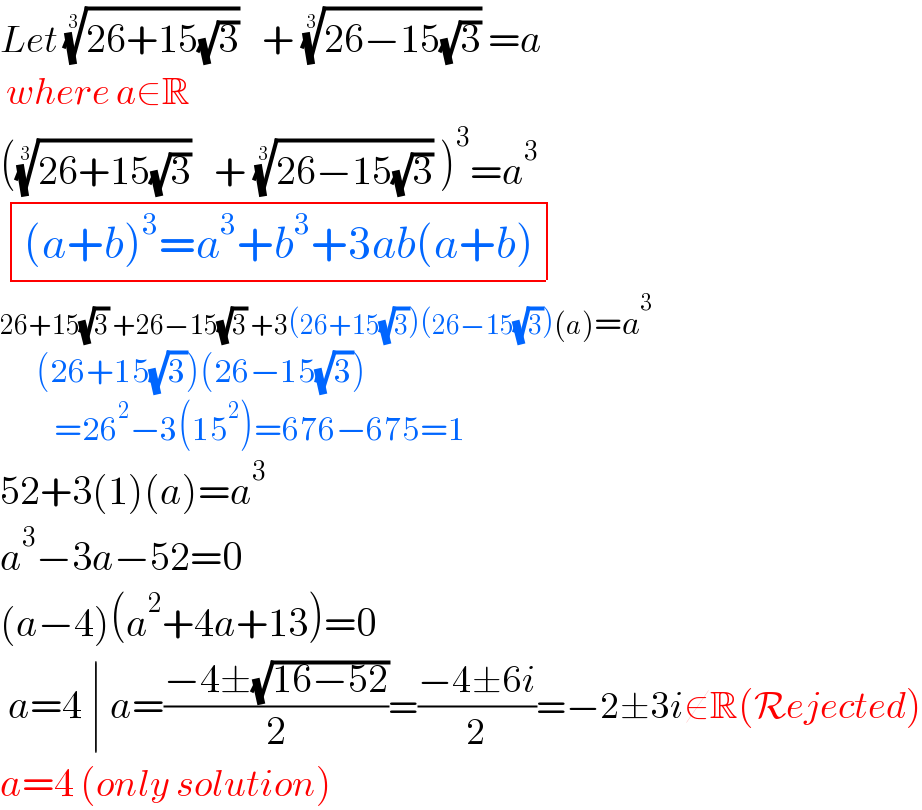 Let ((26+15(√3)))^(1/3)    + ((26−15(√3)))^(1/3)  =a   where a∈R  (((26+15(√3)))^(1/3)    + ((26−15(√3)))^(1/3)  )^3 =a^3    determinant ((((a+b)^3 =a^3 +b^3 +3ab(a+b))))  26+15(√3) +26−15(√3) +3(26+15(√3))(26−15(√3))(a)=a^3         (26+15(√3))(26−15(√3))           =26^2 −3(15^2 )=676−675=1  52+3(1)(a)=a^3   a^3 −3a−52=0  (a−4)(a^2 +4a+13)=0   a=4 ∣ a=((−4±(√(16−52)))/2)=((−4±6i)/2)=−2±3i∉R(Rejected)  a=4 (only solution)  