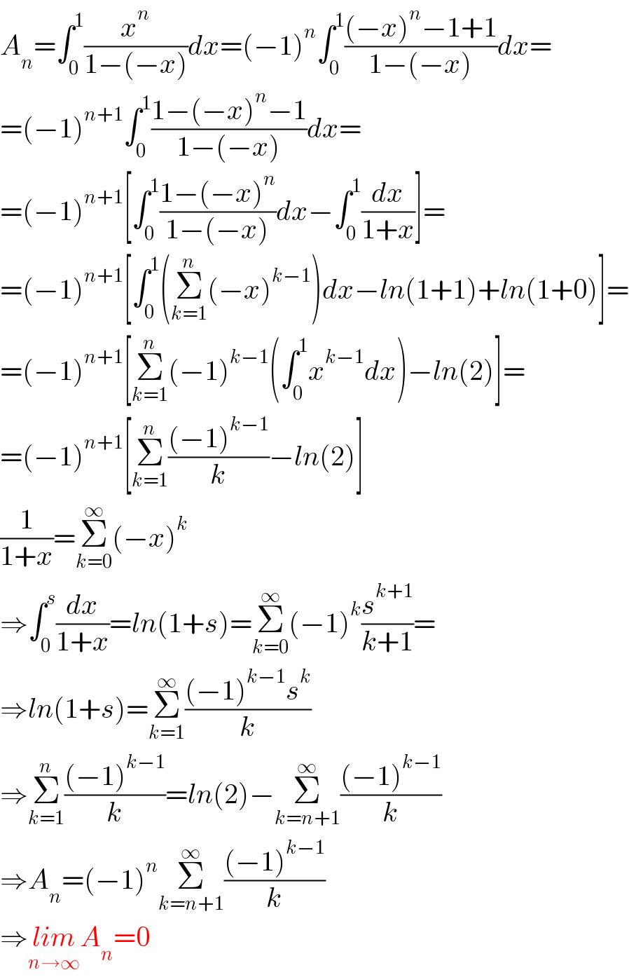 A_n =∫_0 ^1 (x^n /(1−(−x)))dx=(−1)^n ∫_0 ^1 (((−x)^n −1+1)/(1−(−x)))dx=  =(−1)^(n+1) ∫_0 ^1 ((1−(−x)^n −1)/(1−(−x)))dx=  =(−1)^(n+1) [∫_0 ^1 ((1−(−x)^n )/(1−(−x)))dx−∫_0 ^1 (dx/(1+x))]=  =(−1)^(n+1) [∫_0 ^1 (Σ_(k=1) ^n (−x)^(k−1) )dx−ln(1+1)+ln(1+0)]=  =(−1)^(n+1) [Σ_(k=1) ^n (−1)^(k−1) (∫_0 ^1 x^(k−1) dx)−ln(2)]=  =(−1)^(n+1) [Σ_(k=1) ^n (((−1)^(k−1) )/k)−ln(2)]  (1/(1+x))=Σ_(k=0) ^∞ (−x)^k   ⇒∫_0 ^s (dx/(1+x))=ln(1+s)=Σ_(k=0) ^∞ (−1)^k (s^(k+1) /(k+1))=  ⇒ln(1+s)=Σ_(k=1) ^∞ (((−1)^(k−1) s^k )/k)  ⇒Σ_(k=1) ^n (((−1)^(k−1) )/k)=ln(2)−Σ_(k=n+1) ^∞ (((−1)^(k−1) )/k)  ⇒A_n =(−1)^n Σ_(k=n+1) ^∞ (((−1)^(k−1) )/k)  ⇒lim_(n→∞) A_n =0  