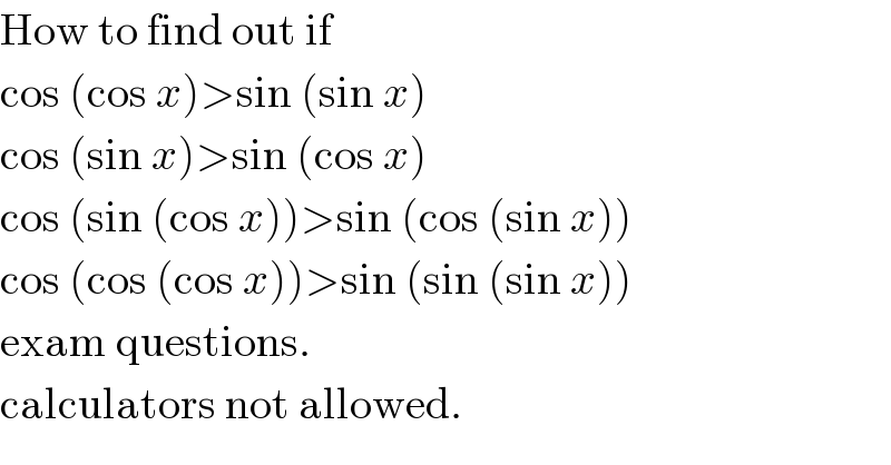 How to find out if  cos (cos x)>sin (sin x)  cos (sin x)>sin (cos x)  cos (sin (cos x))>sin (cos (sin x))  cos (cos (cos x))>sin (sin (sin x))  exam questions.  calculators not allowed.  