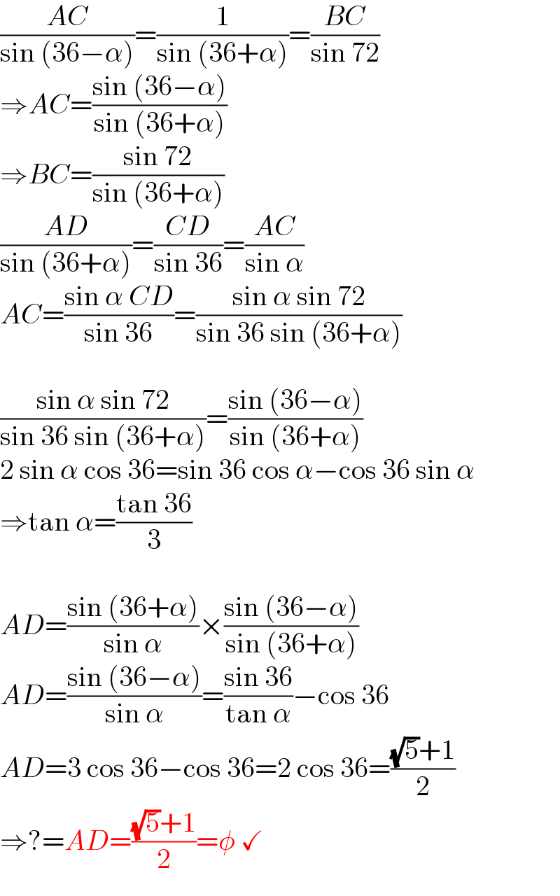 ((AC)/(sin (36−α)))=(1/(sin (36+α)))=((BC)/(sin 72))  ⇒AC=((sin (36−α))/(sin (36+α)))  ⇒BC=((sin 72)/(sin (36+α)))  ((AD)/(sin (36+α)))=((CD)/(sin 36))=((AC)/(sin α))  AC=((sin α CD)/(sin 36))=((sin α sin 72)/(sin 36 sin (36+α)))    ((sin α sin 72)/(sin 36 sin (36+α)))=((sin (36−α))/(sin (36+α)))  2 sin α cos 36=sin 36 cos α−cos 36 sin α  ⇒tan α=((tan 36)/3)    AD=((sin (36+α))/(sin α))×((sin (36−α))/(sin (36+α)))  AD=((sin (36−α))/(sin α))=((sin 36)/(tan α))−cos 36  AD=3 cos 36−cos 36=2 cos 36=(((√5)+1)/2)  ⇒?=AD=(((√5)+1)/2)=φ ✓  