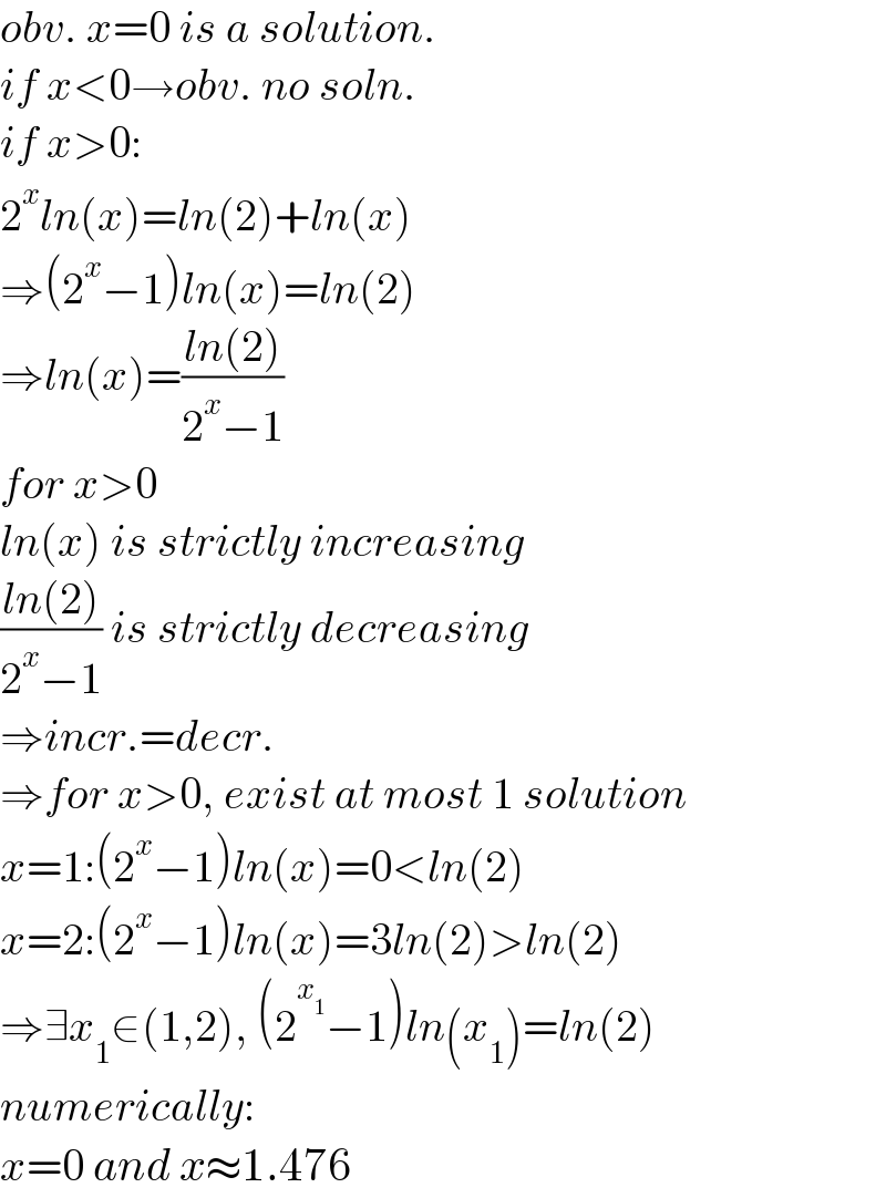 obv. x=0 is a solution.  if x<0→obv. no soln.  if x>0:  2^x ln(x)=ln(2)+ln(x)  ⇒(2^x −1)ln(x)=ln(2)  ⇒ln(x)=((ln(2))/(2^x −1))  for x>0  ln(x) is strictly increasing  ((ln(2))/(2^x −1)) is strictly decreasing  ⇒incr.=decr.  ⇒for x>0, exist at most 1 solution  x=1:(2^x −1)ln(x)=0<ln(2)  x=2:(2^x −1)ln(x)=3ln(2)>ln(2)  ⇒∃x_1 ∈(1,2), (2^x_1  −1)ln(x_1 )=ln(2)  numerically:  x=0 and x≈1.476  