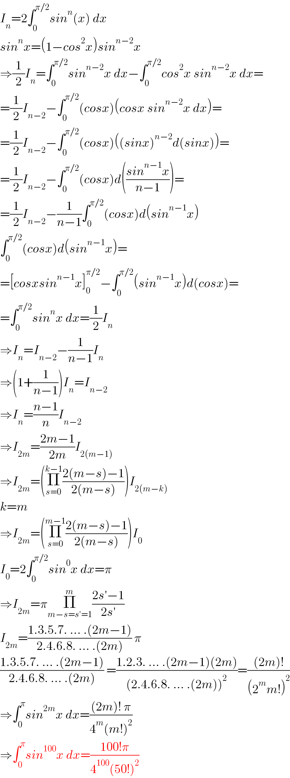 I_n =2∫_0 ^(π/2) sin^n (x) dx  sin^n x=(1−cos^2 x)sin^(n−2) x  ⇒(1/2)I_n =∫_0 ^(π/2) sin^(n−2) x dx−∫_0 ^(π/2) cos^2 x sin^(n−2) x dx=  =(1/2)I_(n−2) −∫_0 ^(π/2) (cosx)(cosx sin^(n−2) x dx)=  =(1/2)I_(n−2) −∫_0 ^(π/2) (cosx)((sinx)^(n−2) d(sinx))=  =(1/2)I_(n−2) −∫_0 ^(π/2) (cosx)d(((sin^(n−1) x)/(n−1)))=  =(1/2)I_(n−2) −(1/(n−1))∫_0 ^(π/2) (cosx)d(sin^(n−1) x)  ∫_0 ^(π/2) (cosx)d(sin^(n−1) x)=  =[cosxsin^(n−1) x]_0 ^(π/2) −∫_0 ^(π/2) (sin^(n−1) x)d(cosx)=  =∫_0 ^(π/2) sin^n x dx=(1/2)I_n   ⇒I_n =I_(n−2) −(1/(n−1))I_n   ⇒(1+(1/(n−1)))I_n =I_(n−2)   ⇒I_n =((n−1)/n)I_(n−2)   ⇒I_(2m) =((2m−1)/(2m))I_(2(m−1))   ⇒I_(2m) =(Π_(s=0) ^(k−1) ((2(m−s)−1)/(2(m−s))))I_(2(m−k))   k=m  ⇒I_(2m) =(Π_(s=0) ^(m−1) ((2(m−s)−1)/(2(m−s))))I_0   I_0 =2∫_0 ^(π/2) sin^0 x dx=π  ⇒I_(2m) =πΠ_(m−s=s′=1) ^m ((2s′−1)/(2s′))  I_(2m) =((1.3.5.7. ... .(2m−1))/(2.4.6.8. ... .(2m))) π  ((1.3.5.7. ... .(2m−1))/(2.4.6.8. ... .(2m))) =((1.2.3. ... .(2m−1)(2m))/((2.4.6.8. ... .(2m))^2 ))=(((2m)!)/((2^m m!)^2 ))  ⇒∫_0 ^π sin^(2m) x dx=(((2m)! π)/(4^m (m!)^2 ))  ⇒∫_0 ^π sin^(100) x dx=((100!π)/(4^(100) (50!)^2 ))  