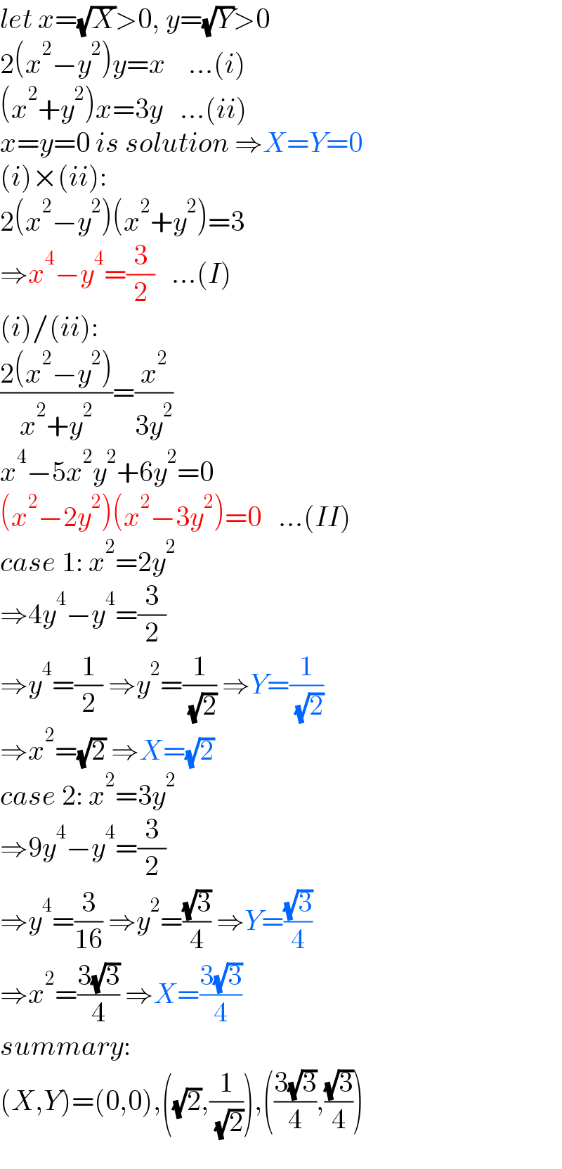 let x=(√X)>0, y=(√Y)>0  2(x^2 −y^2 )y=x    ...(i)  (x^2 +y^2 )x=3y   ...(ii)  x=y=0 is solution ⇒X=Y=0  (i)×(ii):  2(x^2 −y^2 )(x^2 +y^2 )=3  ⇒x^4 −y^4 =(3/2)   ...(I)  (i)/(ii):  ((2(x^2 −y^2 ))/(x^2 +y^2 ))=(x^2 /(3y^2 ))  x^4 −5x^2 y^2 +6y^2 =0  (x^2 −2y^2 )(x^2 −3y^2 )=0   ...(II)  case 1: x^2 =2y^2   ⇒4y^4 −y^4 =(3/2)  ⇒y^4 =(1/2) ⇒y^2 =(1/( (√2))) ⇒Y=(1/( (√2)))  ⇒x^2 =(√2) ⇒X=(√2)  case 2: x^2 =3y^2   ⇒9y^4 −y^4 =(3/2)  ⇒y^4 =(3/(16)) ⇒y^2 =((√3)/4) ⇒Y=((√3)/4)  ⇒x^2 =((3(√3))/4) ⇒X=((3(√3))/4)  summary:  (X,Y)=(0,0),((√2),(1/( (√2)))),(((3(√3))/4),((√3)/4))  