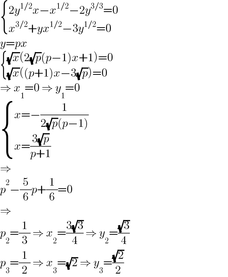  { ((2y^(1/2) x−x^(1/2) −2y^(3/3) =0)),((x^(3/2) +yx^(1/2) −3y^(1/2) =0)) :}  y=px   { (((√x)(2(√p)(p−1)x+1)=0)),(((√x)((p+1)x−3(√p))=0)) :}  ⇒ x_1 =0 ⇒ y_1 =0   { ((x=−(1/(2(√p)(p−1))))),((x=((3(√p))/(p+1)))) :}  ⇒  p^2 −(5/6)p+(1/6)=0  ⇒  p_2 =(1/3) ⇒ x_2 =((3(√3))/4) ⇒ y_2 =((√3)/4)  p_3 =(1/2) ⇒ x_3 =(√2) ⇒ y_3 =((√2)/2)  