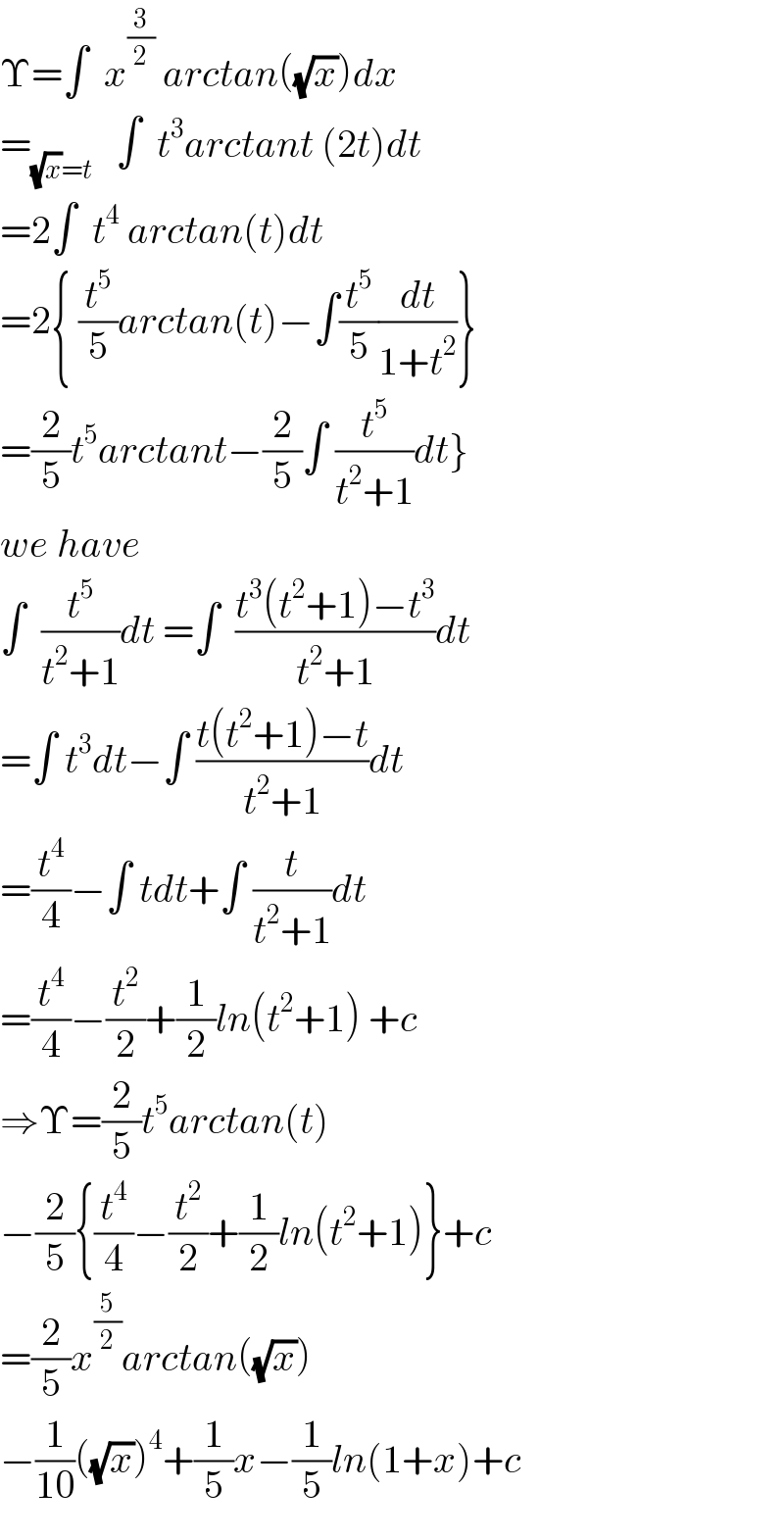 Υ=∫  x^(3/2)  arctan((√x))dx  =_((√x)=t)    ∫  t^3 arctant (2t)dt  =2∫  t^4  arctan(t)dt  =2{ (t^5 /5)arctan(t)−∫(t^5 /5)(dt/(1+t^2 ))}  =(2/5)t^5 arctant−(2/5)∫ (t^5 /(t^2 +1))dt}  we have  ∫  (t^5 /(t^2 +1))dt =∫  ((t^3 (t^2 +1)−t^3 )/(t^2 +1))dt  =∫ t^3 dt−∫ ((t(t^2 +1)−t)/(t^2 +1))dt  =(t^4 /4)−∫ tdt+∫ (t/(t^2 +1))dt  =(t^4 /4)−(t^2 /2)+(1/2)ln(t^2 +1) +c  ⇒Υ=(2/5)t^5 arctan(t)  −(2/5){(t^4 /4)−(t^2 /2)+(1/2)ln(t^2 +1)}+c  =(2/5)x^(5/2) arctan((√x))  −(1/(10))((√x))^4 +(1/5)x−(1/5)ln(1+x)+c  
