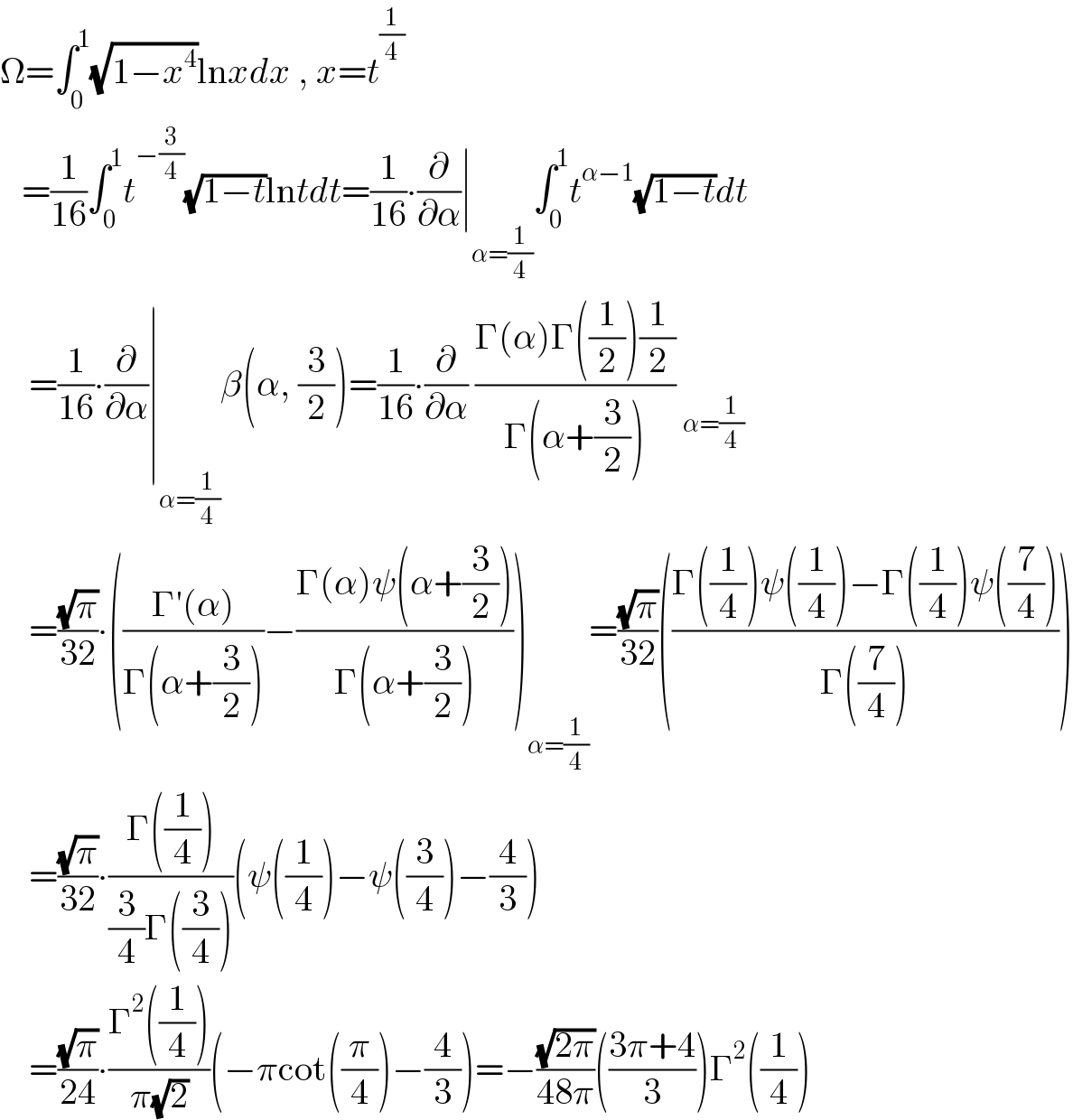 Ω=∫_0 ^1 (√(1−x^4 ))lnxdx , x=t^(1/4)       =(1/(16))∫_0 ^1 t^(−(3/4)) (√(1−t))lntdt=(1/(16))∙(∂/∂α)∣_(α=(1/4)) ∫_0 ^1 t^(α−1) (√(1−t))dt      =(1/(16))∙(∂/∂α)∣_(α=(1/4)) β(α, (3/2))=(1/(16))∙(∂/∂α) ((Γ(α)Γ((1/2))(1/2))/(Γ(α+(3/2)))) _(α=(1/4))       =((√π)/(32))∙(((Γ′(α))/(Γ(α+(3/2))))−((Γ(α)ψ(α+(3/2)))/(Γ(α+(3/2)))))_(α=(1/4)) =((√π)/(32))(((Γ((1/4))ψ((1/4))−Γ((1/4))ψ((7/4)))/(Γ((7/4)))))      =((√π)/(32))∙((Γ((1/4)))/((3/4)Γ((3/4))))(ψ((1/4))−ψ((3/4))−(4/3))      =((√π)/(24))∙((Γ^2 ((1/4)))/(π(√2)))(−πcot((π/4))−(4/3))=−((√(2π))/(48π))(((3π+4)/3))Γ^2 ((1/4))  