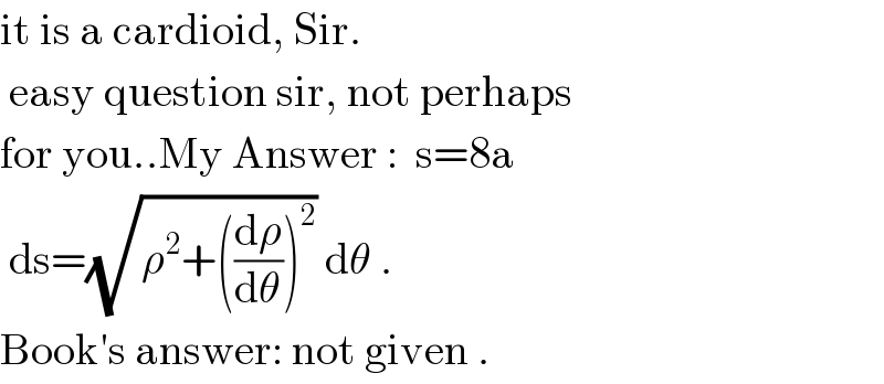 it is a cardioid, Sir.   easy question sir, not perhaps  for you..My Answer :  s=8a   ds=(√(ρ^2 +((dρ/dθ))^2 )) dθ .  Book′s answer: not given .  