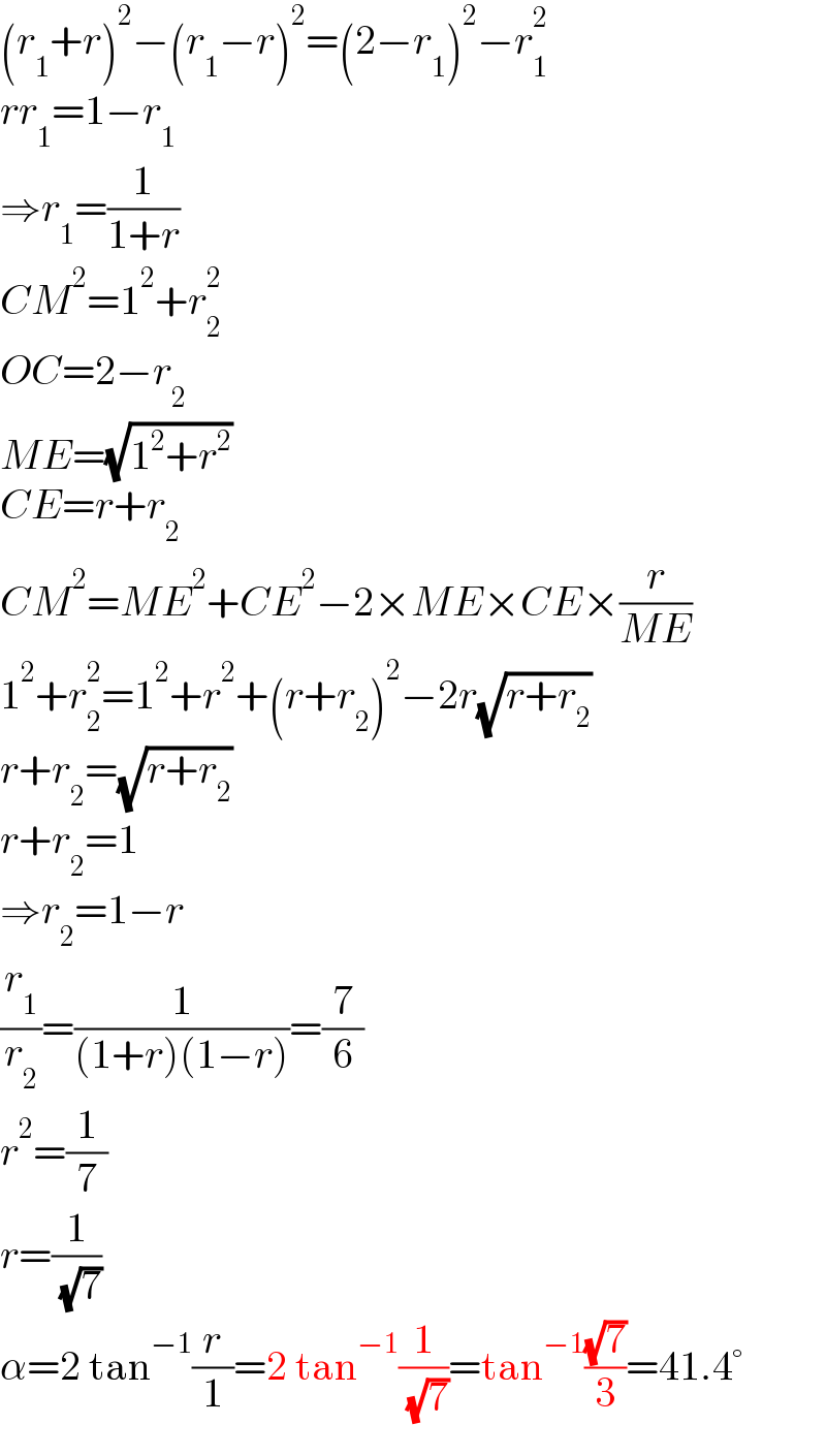 (r_1 +r)^2 −(r_1 −r)^2 =(2−r_1 )^2 −r_1 ^2   rr_1 =1−r_1   ⇒r_1 =(1/(1+r))  CM^2 =1^2 +r_2 ^2   OC=2−r_2   ME=(√(1^2 +r^2 ))  CE=r+r_2   CM^2 =ME^2 +CE^2 −2×ME×CE×(r/(ME))  1^2 +r_2 ^2 =1^2 +r^2 +(r+r_2 )^2 −2r(√(r+r_2 ))  r+r_2 =(√(r+r_2 ))  r+r_2 =1  ⇒r_2 =1−r  (r_1 /r_2 )=(1/((1+r)(1−r)))=(7/6)  r^2 =(1/7)  r=(1/( (√7)))  α=2 tan^(−1) (r/1)=2 tan^(−1) (1/( (√7)))=tan^(−1) ((√7)/3)=41.4°  