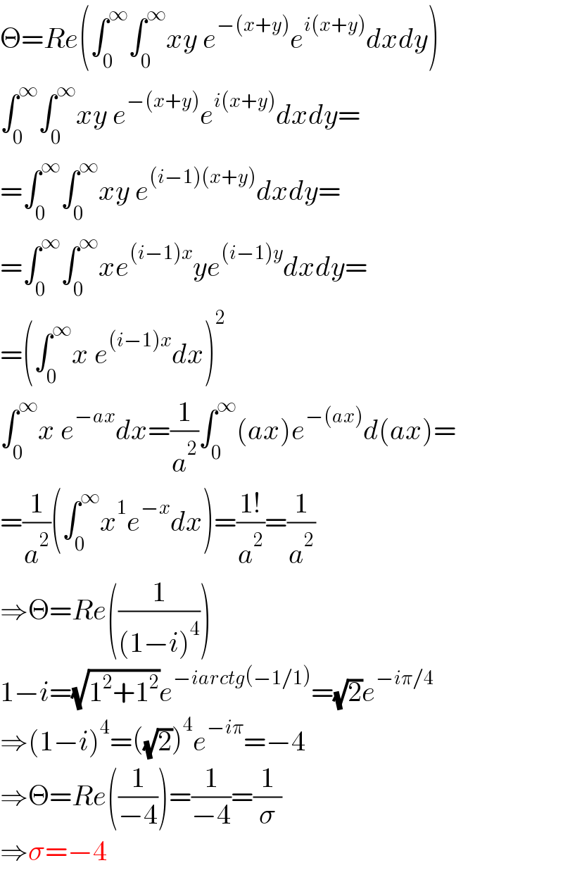 Θ=Re(∫_0 ^∞ ∫_0 ^∞ xy e^(−(x+y)) e^(i(x+y)) dxdy)  ∫_0 ^∞ ∫_0 ^∞ xy e^(−(x+y)) e^(i(x+y)) dxdy=  =∫_0 ^∞ ∫_0 ^∞ xy e^((i−1)(x+y)) dxdy=  =∫_0 ^∞ ∫_0 ^∞ xe^((i−1)x) ye^((i−1)y) dxdy=  =(∫_0 ^∞ x e^((i−1)x) dx)^2   ∫_0 ^∞ x e^(−ax) dx=(1/a^2 )∫_0 ^∞ (ax)e^(−(ax)) d(ax)=  =(1/a^2 )(∫_0 ^∞ x^1 e^(−x) dx)=((1!)/a^2 )=(1/a^2 )  ⇒Θ=Re((1/((1−i)^4 )))  1−i=(√(1^2 +1^2 ))e^(−iarctg(−1/1)) =(√2)e^(−iπ/4)   ⇒(1−i)^4 =((√2))^4 e^(−iπ) =−4  ⇒Θ=Re((1/(−4)))=(1/(−4))=(1/σ)  ⇒σ=−4  