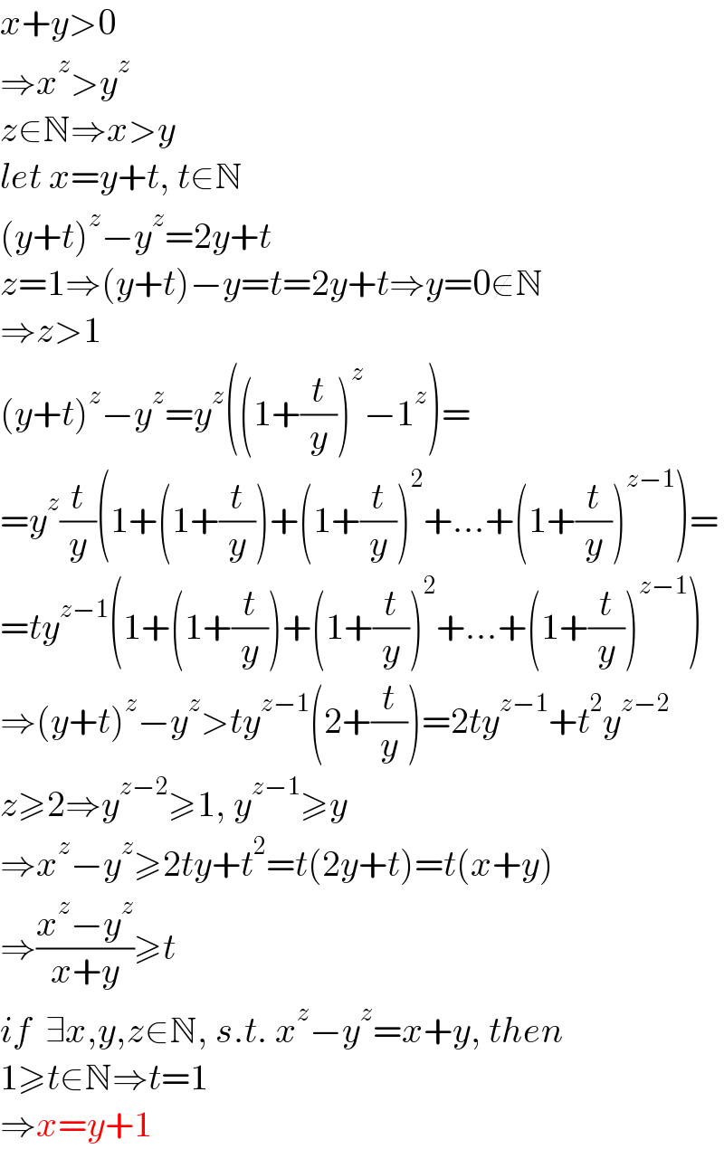 x+y>0  ⇒x^z >y^z   z∈N⇒x>y  let x=y+t, t∈N  (y+t)^z −y^z =2y+t  z=1⇒(y+t)−y=t=2y+t⇒y=0∉N  ⇒z>1  (y+t)^z −y^z =y^z ((1+(t/y))^z −1^z )=  =y^z (t/y)(1+(1+(t/y))+(1+(t/y))^2 +...+(1+(t/y))^(z−1) )=  =ty^(z−1) (1+(1+(t/y))+(1+(t/y))^2 +...+(1+(t/y))^(z−1) )  ⇒(y+t)^z −y^z >ty^(z−1) (2+(t/y))=2ty^(z−1) +t^2 y^(z−2)   z≥2⇒y^(z−2) ≥1, y^(z−1) ≥y  ⇒x^z −y^z ≥2ty+t^2 =t(2y+t)=t(x+y)  ⇒((x^z −y^z )/(x+y))≥t  if  ∃x,y,z∈N, s.t. x^z −y^z =x+y, then  1≥t∈N⇒t=1  ⇒x=y+1  