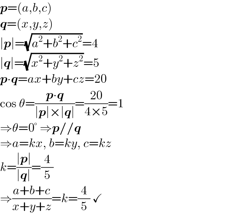 p=(a,b,c)  q=(x,y,z)  ∣p∣=(√(a^2 +b^2 +c^2 ))=4  ∣q∣=(√(x^2 +y^2 +z^2 ))=5  p∙q=ax+by+cz=20   cos θ=((p∙q)/(∣p∣×∣q∣))=((20)/(4×5))=1   ⇒θ=0° ⇒p//q  ⇒a=kx, b=ky, c=kz  k=((∣p∣)/(∣q∣))=(4/5)  ⇒((a+b+c)/(x+y+z))=k=(4/5) ✓  