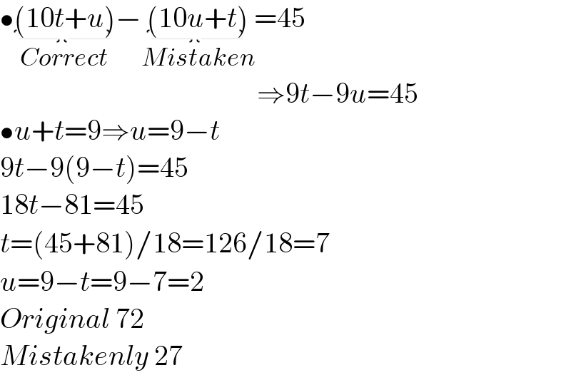 •(10t+u)_(Correct) −(10u+t)_(Mistaken) =45                                               ⇒9t−9u=45  •u+t=9⇒u=9−t  9t−9(9−t)=45  18t−81=45  t=(45+81)/18=126/18=7  u=9−t=9−7=2  Original 72  Mistakenly 27  