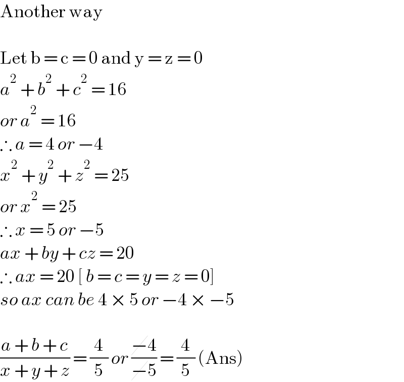 Another way    Let b = c = 0 and y = z = 0  a^2  + b^2  + c^2  = 16  or a^2  = 16   ∴ a = 4 or −4  x^2  + y^2  + z^2  = 25  or x^2  = 25  ∴ x = 5 or −5  ax + by + cz = 20  ∴ ax = 20 [ b = c = y = z = 0]  so ax can be 4 × 5 or −4 × −5    ((a + b + c)/(x + y + z)) = (4/5) or ((−4)/(−5)) = (4/5) (Ans)  