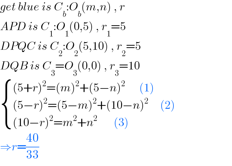 get blue is C_b :O_b (m,n) , r  APD is C_1 :O_1 (0,5) , r_1 =5  DPQC is C_2 :O_2 (5,10) , r_2 =5  DQB is C_3 =O_3 (0,0) , r_3 =10   { (((5+r)^2 =(m)^2 +(5−n)^2       (1))),(((5−r)^2 =(5−m)^2 +(10−n)^2      (2))),(((10−r)^2 =m^2 +n^2        (3))) :}  ⇒r=((40)/(33))   
