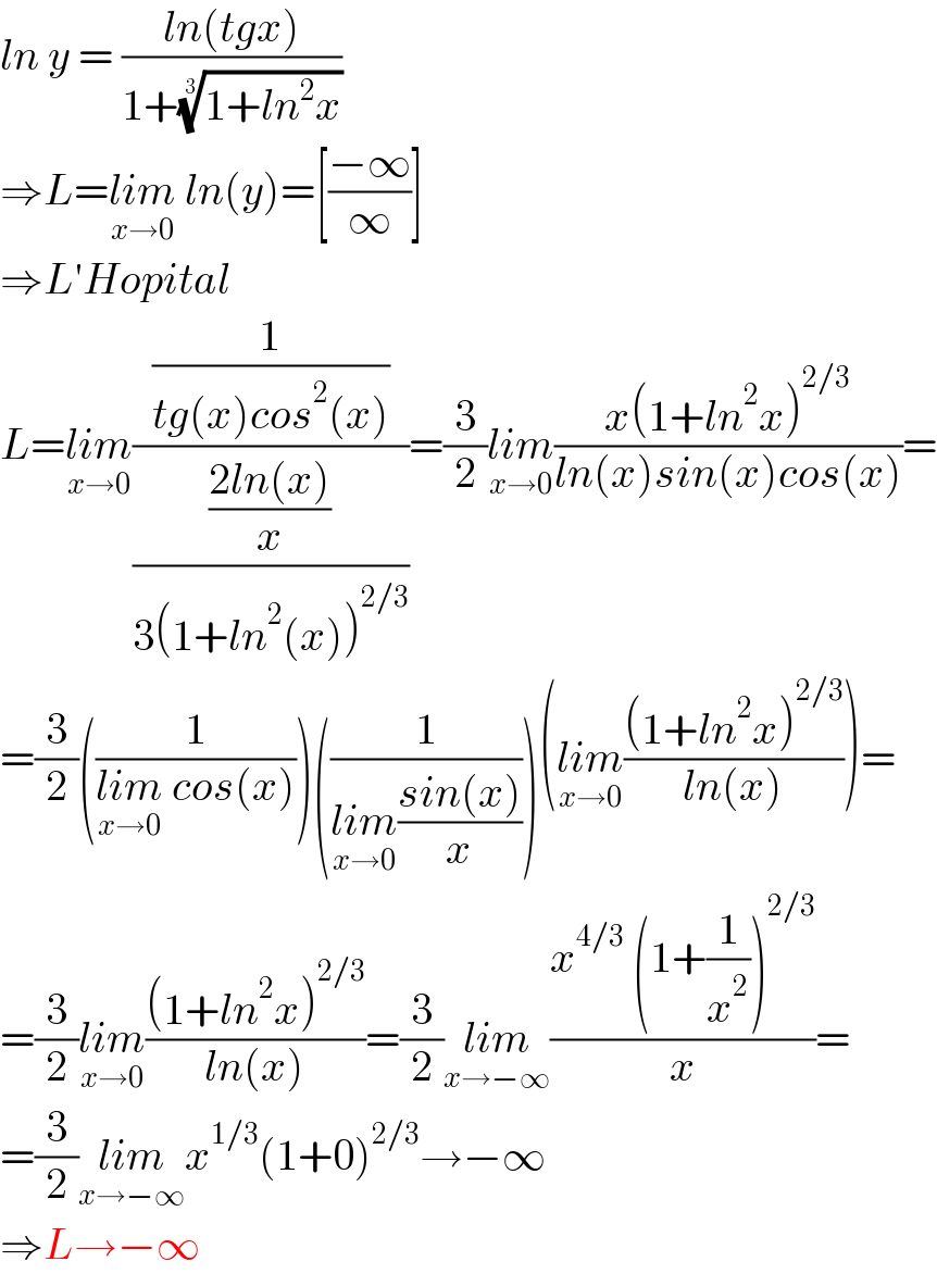 ln y = ((ln(tgx))/(1+((1+ln^2 x))^(1/3) ))  ⇒L=lim_(x→0)  ln(y)=[((−∞)/∞)]  ⇒L′Hopital  L=lim_(x→0) ((1/(tg(x)cos^2 (x)))/(((2ln(x))/x)/(3(1+ln^2 (x))^(2/3) )))=(3/2)lim_(x→0) ((x(1+ln^2 x)^(2/3) )/(ln(x)sin(x)cos(x)))=  =(3/2)((1/(lim_(x→0)  cos(x))))((1/(lim_(x→0) ((sin(x))/x))))(lim_(x→0) (((1+ln^2 x)^(2/3) )/(ln(x))))=  =(3/2)lim_(x→0) (((1+ln^2 x)^(2/3) )/(ln(x)))=(3/2)lim_(x→−∞) ((x^(4/3)  (1+(1/x^2 ))^(2/3) )/x)=  =(3/2)lim_(x→−∞) x^(1/3) (1+0)^(2/3) →−∞  ⇒L→−∞  