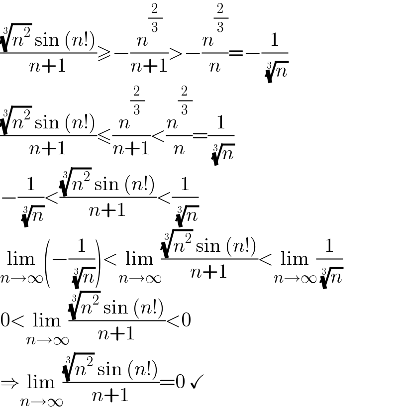 (((n^2 )^(1/3)  sin (n!))/(n+1))≥−(n^(2/3) /(n+1))>−(n^(2/3) /n)=−(1/( (n)^(1/3) ))  (((n^2 )^(1/3)  sin (n!))/(n+1))≤(n^(2/3) /(n+1))<(n^(2/3) /n)=(1/( (n)^(1/3) ))  −(1/( (n)^(1/3) ))<(((n^2 )^(1/3)  sin (n!))/(n+1))<(1/( (n)^(1/3) ))  lim_(n→∞) (−(1/( (n)^(1/3) )))<lim_(n→∞) (((n^2 )^(1/3)  sin (n!))/(n+1))<lim_(n→∞) (1/( (n)^(1/3) ))  0<lim_(n→∞) (((n^2 )^(1/3)  sin (n!))/(n+1))<0  ⇒lim_(n→∞) (((n^2 )^(1/3)  sin (n!))/(n+1))=0 ✓  