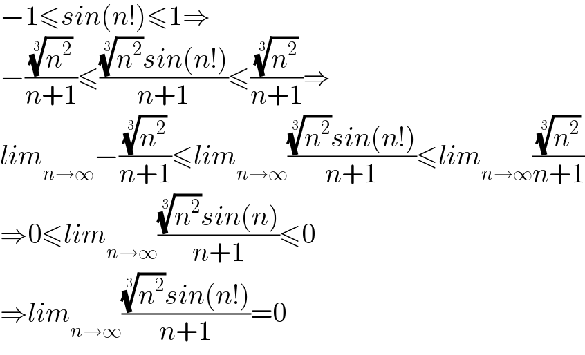 −1≤sin(n!)≤1⇒  −((n^2 )^(1/3) /(n+1))≤(((n^2 )^(1/3) sin(n!))/(n+1))≤((n^2 )^(1/3) /(n+1))⇒  lim_(n→∞) −((n^2 )^(1/3) /(n+1))≤lim_(n→∞) (((n^2 )^(1/3) sin(n!))/(n+1))≤lim_(n→∞) ((n^2 )^(1/3) /(n+1))  ⇒0≤lim_(n→∞) (((n^2 )^(1/3) sin(n))/(n+1))≤0  ⇒lim_(n→∞) (((n^2 )^(1/3) sin(n!))/(n+1))=0  