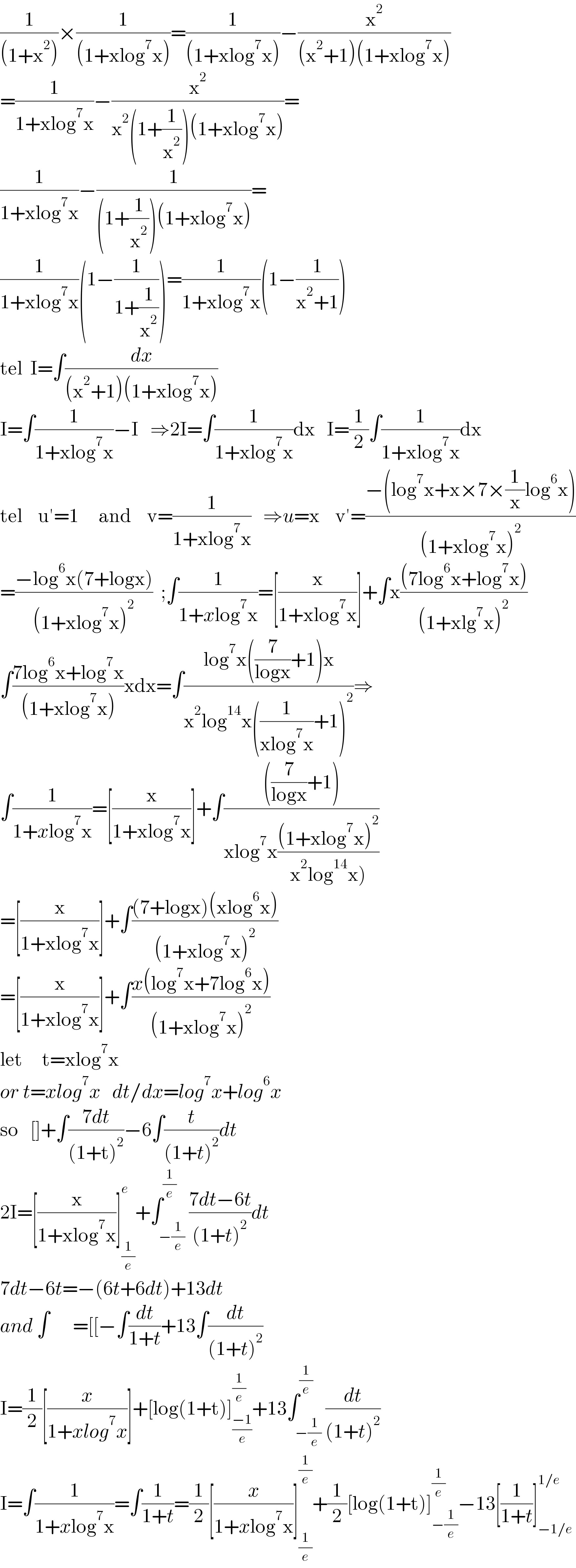 (1/((1+x^2 )))×(1/((1+xlog^7 x)))=(1/((1+xlog^7 x)))−(x^2 /((x^2 +1)(1+xlog^7 x)))  =(1/(1+xlog^7 x))−(x^2 /(x^2 (1+(1/x^2 ))(1+xlog^7 x)))=  (1/(1+xlog^7 x))−(1/((1+(1/x^2 ))(1+xlog^7 x)))=  (1/(1+xlog^7 x))(1−(1/(1+(1/x^2 ))))=(1/(1+xlog^7 x))(1−(1/(x^2 +1)))  tel  I=∫(dx/((x^2 +1)(1+xlog^7 x)))    I=∫(1/(1+xlog^7 x))−I   ⇒2I=∫(1/(1+xlog^7 x))dx   I=(1/2)∫(1/(1+xlog^7 x))dx  tel    u′=1     and    v=(1/(1+xlog^7 x))   ⇒u=x    v′=((−(log^7 x+x×7×(1/x)log^6 x))/((1+xlog^7 x)^2 ))  =((−log^6 x(7+logx))/((1+xlog^7 x)^2 ))  ;∫(1/(1+xlog^7 x))=[(x/(1+xlog^7 x))]+∫x(((7log^6 x+log^7 x))/((1+xlg^7 x)^2 ))  ∫((7log^6 x+log^7 x)/((1+xlog^7 x)))xdx=∫((log^7 x((7/(logx))+1)x)/(x^2 log^(14) x((1/(xlog^7 x))+1)^2 ))⇒  ∫(1/(1+xlog^7 x))=[(x/(1+xlog^7 x))]+∫((((7/(logx))+1))/(xlog^7 x(((1+xlog^7 x)^2 )/(x^2 log^(14) x)))))  =[(x/(1+xlog^7 x))]+∫(((7+logx)(xlog^6 x))/((1+xlog^7 x)^2 ))  =[(x/(1+xlog^7 x))]+∫((x(log^7 x+7log^6 x))/((1+xlog^7 x)^2 ))  let     t=xlog^7 x     or t=xlog^7 x   dt/dx=log^7 x+log^6 x  so   []+∫((7dt)/((1+t)^2 ))−6∫(t/((1+t)^2 ))dt  2I=[(x/(1+xlog^7 x))]_(1/e) ^e +∫_(−(1/e)) ^(1/e) ((7dt−6t)/((1+t)^2 ))dt  7dt−6t=−(6t+6dt)+13dt  and ∫      =[[−∫(dt/(1+t))+13∫(dt/((1+t)^2 ))  I=(1/2)[(x/(1+xlog^7 x))]+[log(1+t)]_((−1)/e) ^(1/e) +13∫_(−(1/e)) ^(1/e) (dt/((1+t)^2 ))  I=∫(1/(1+xlog^7 x))=∫(1/(1+t))=(1/2)[(x/(1+xlog^7 x))]_(1/e) ^(1/e) +(1/2)[log(1+t)]_(−(1/e)) ^(1/e) −13[(1/(1+t))]_(−1/e) ^(1/e)   