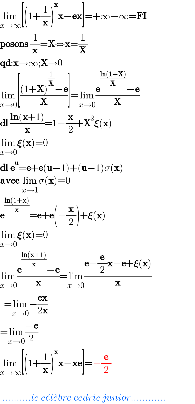 lim_(xâ†’âˆž) [(1+(1/x))^x xâˆ’ex]=+âˆžâˆ’âˆž=FI  posons (1/x)=Xâ‡”x=(1/X)  qd:xâ†’âˆž;Xâ†’0  lim_(xâ†’0) [(((1+X)^(1/X) âˆ’e)/X)]=lim_(xâ†’0) ((e^((ln(1+X))/X) âˆ’e)/X)  dl ((ln(x+1))/x)=1âˆ’(x/2)+X^2 ð�›�(x)  lim_(xâ†’0) ð�›�(x)=0  dl e^u =e+e(uâˆ’1)+(uâˆ’1)Ïƒ(x)  avec lim_(xâ†’1) Ïƒ(x)=0  e^((ln(1+x))/x) =e+e(âˆ’(x/2))+ð�›�(x)  lim_(xâ†’0) ð�›�(x)=0  lim_(xâ†’0) ((e^((ln(x+1))/x) âˆ’e)/x)=lim_(xâ†’0) ((eâˆ’(e/2)xâˆ’e+ð�›�(x))/x)    =lim_(xâ†’0) âˆ’((ex)/(2x))  =lim_(xâ†’0) ((âˆ’e)/2)  lim_(xâ†’âˆž) [(1+(1/x))^x xâˆ’xe]=âˆ’(e/2)      ..........le ce^  le^  bre cedric junior............  