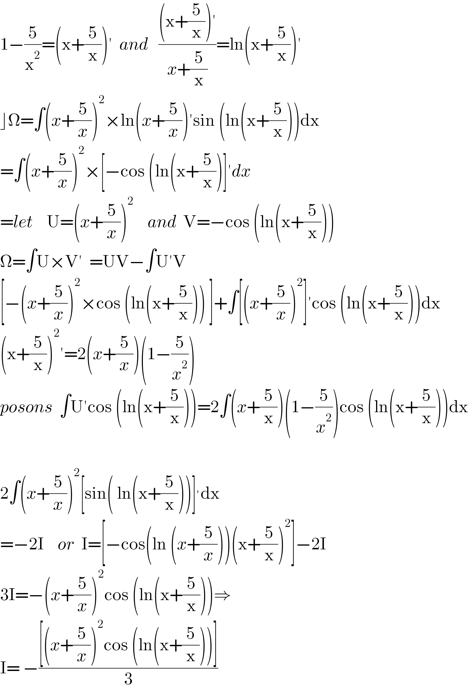1−(5/x^2 )=(x+(5/x))′  and   (((x+(5/x))′)/(x+(5/x)))=ln(x+(5/x))′  ⌋Ω=∫(x+(5/x))^2 ×ln(x+(5/x))′sin (ln(x+(5/x)))dx  =∫(x+(5/x))^2 ×[−cos (ln(x+(5/x))]′dx  =let    U=(x+(5/x))^2     and  V=−cos (ln(x+(5/x)))  Ω=∫U×V′  =UV−∫U′V  [−(x+(5/x))^2 ×cos (ln(x+(5/x))) ]+∫[(x+(5/x))^2 ]′cos (ln(x+(5/x)))dx  (x+(5/x))^2 ′=2(x+(5/x))(1−(5/x^2 ))  posons  ∫U′cos (ln(x+(5/x)))=2∫(x+(5/x))(1−(5/x^2 ))cos (ln(x+(5/x)))dx    2∫(x+(5/x))^2 [sin( ln(x+(5/x)))]^′ dx  =−2I    or  I=[−cos(ln (x+(5/x)))(x+(5/x))^2 ]−2I  3I=−(x+(5/x))^2 cos (ln(x+(5/x)))⇒  I= −(([(x+(5/x))^2 cos (ln(x+(5/x)))])/3)  
