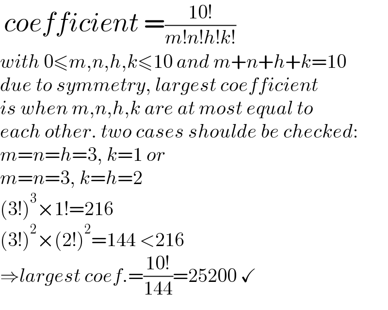  coefficient =((10!)/(m!n!h!k!))  with 0≤m,n,h,k≤10 and m+n+h+k=10  due to symmetry, largest coefficient  is when m,n,h,k are at most equal to  each other. two cases shoulde be checked:  m=n=h=3, k=1 or  m=n=3, k=h=2  (3!)^3 ×1!=216  (3!)^2 ×(2!)^2 =144 <216  ⇒largest coef.=((10!)/(144))=25200 ✓  