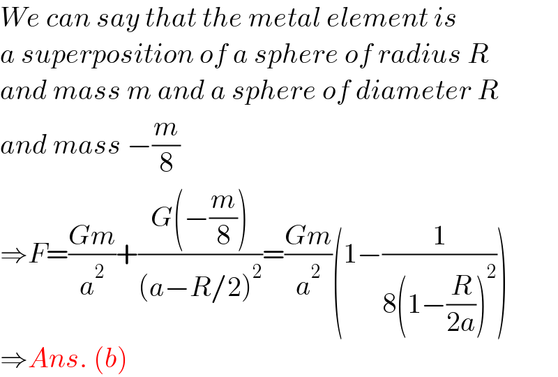 We can say that the metal element is  a superposition of a sphere of radius R   and mass m and a sphere of diameter R  and mass −(m/8)  ⇒F=((Gm)/a^2 )+((G(−(m/8)))/((a−R/2)^2 ))=((Gm)/a^2 )(1−(1/(8(1−(R/(2a)))^2 )))  ⇒Ans. (b)  