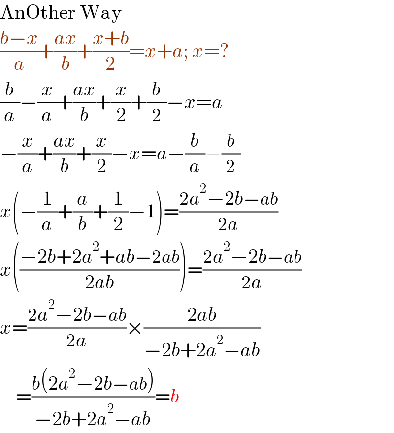 AnOther Way  ((b−x)/a)+((ax)/b)+((x+b)/2)=x+a; x=?  (b/a)−(x/a)+((ax)/b)+(x/2)+(b/2)−x=a  −(x/a)+((ax)/b)+(x/2)−x=a−(b/a)−(b/2)  x(−(1/a)+(a/b)+(1/2)−1)=((2a^2 −2b−ab)/(2a))  x(((−2b+2a^2 +ab−2ab)/(2ab)))=((2a^2 −2b−ab)/(2a))  x=((2a^2 −2b−ab)/(2a))×((2ab)/(−2b+2a^2 −ab))      =((b(2a^2 −2b−ab))/(−2b+2a^2 −ab))=b  