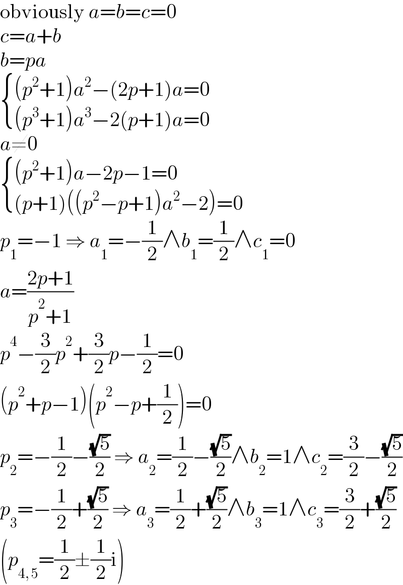 obviously a=b=c=0  c=a+b  b=pa   { (((p^2 +1)a^2 −(2p+1)a=0)),(((p^3 +1)a^3 −2(p+1)a=0)) :}  a≠0   { (((p^2 +1)a−2p−1=0)),(((p+1)((p^2 −p+1)a^2 −2)=0)) :}  p_1 =−1 ⇒ a_1 =−(1/2)∧b_1 =(1/2)∧c_1 =0  a=((2p+1)/(p^2 +1))  p^4 −(3/2)p^2 +(3/2)p−(1/2)=0  (p^2 +p−1)(p^2 −p+(1/2))=0  p_2 =−(1/2)−((√5)/2) ⇒ a_2 =(1/2)−((√5)/2)∧b_2 =1∧c_2 =(3/2)−((√5)/2)  p_3 =−(1/2)+((√5)/2) ⇒ a_3 =(1/2)+((√5)/2)∧b_3 =1∧c_3 =(3/2)+((√5)/2)  (p_(4, 5) =(1/2)±(1/2)i)  
