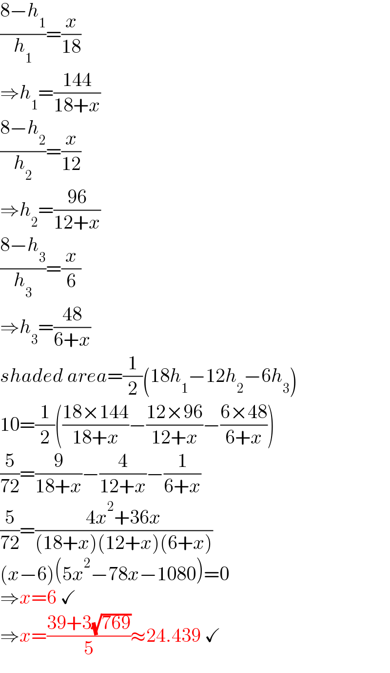 ((8−h_1 )/h_1 )=(x/(18))  ⇒h_1 =((144)/(18+x))  ((8−h_2 )/h_2 )=(x/(12))  ⇒h_2 =((96)/(12+x))  ((8−h_3 )/h_3 )=(x/6)  ⇒h_3 =((48)/(6+x))  shaded area=(1/2)(18h_1 −12h_2 −6h_3 )  10=(1/2)(((18×144)/(18+x))−((12×96)/(12+x))−((6×48)/(6+x)))  (5/(72))=(9/(18+x))−(4/(12+x))−(1/(6+x))  (5/(72))=((4x^2 +36x)/((18+x)(12+x)(6+x)))  (x−6)(5x^2 −78x−1080)=0  ⇒x=6 ✓  ⇒x=((39+3(√(769)))/5)≈24.439 ✓  