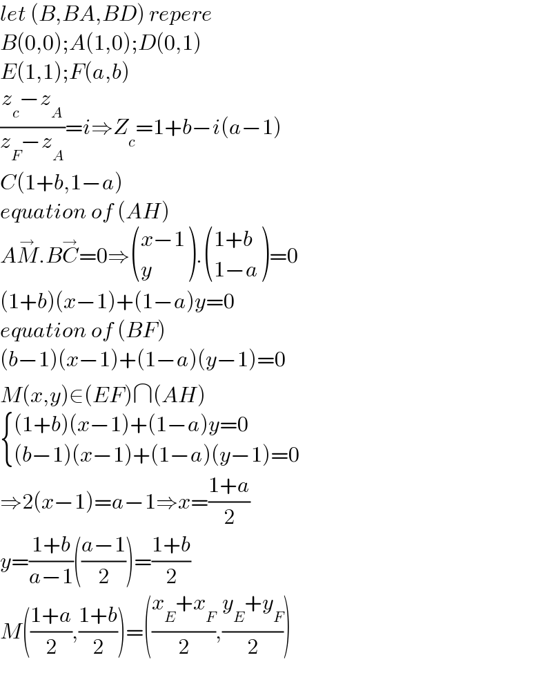 let (B,BA,BD) repere   B(0,0);A(1,0);D(0,1)  E(1,1);F(a,b)  ((z_c −z_A )/(z_F −z_A ))=i⇒Z_c =1+b−i(a−1)  C(1+b,1−a)  equation of (AH)  AM^→ .BC^→ =0⇒ (((x−1)),(y) ). (((1+b)),((1−a)) )=0  (1+b)(x−1)+(1−a)y=0  equation of (BF)  (b−1)(x−1)+(1−a)(y−1)=0  M(x,y)∈(EF)∩(AH)   { (((1+b)(x−1)+(1−a)y=0)),(((b−1)(x−1)+(1−a)(y−1)=0)) :}  ⇒2(x−1)=a−1⇒x=((1+a)/2)  y=((1+b)/(a−1))(((a−1)/2))=((1+b)/2)  M(((1+a)/2),((1+b)/2))=(((x_E +x_F )/2),((y_E +y_F )/2))    
