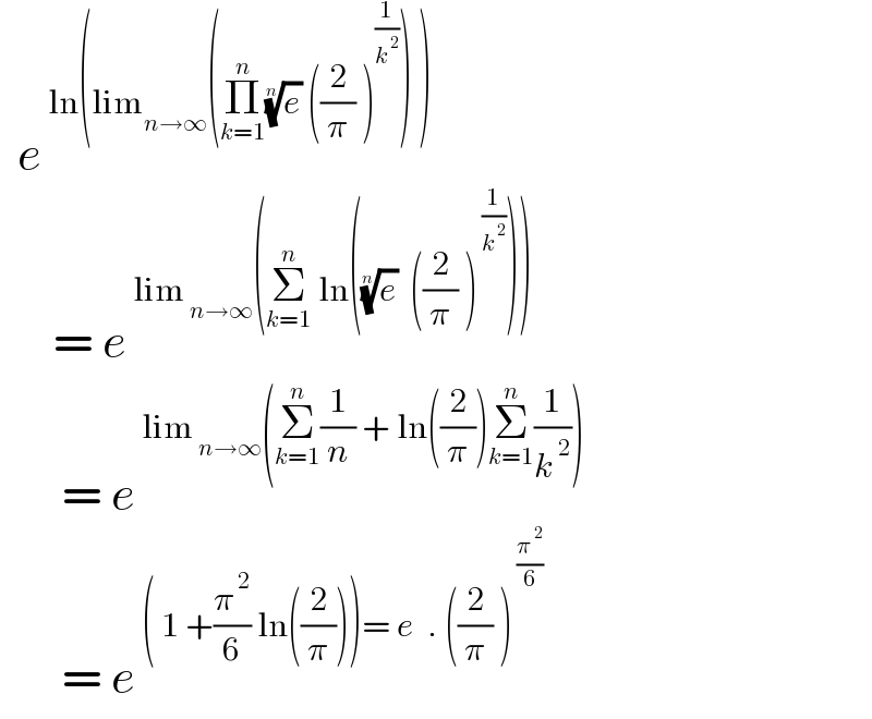   e^( ln(lim_(n→∞) (Π_(k=1) ^n (e)^(1/n)  ((2/π) )^(1/k^( 2) ) ) ))         = e^( lim_( n→∞) (Σ_(k=1) ^n  ln((e)^(1/n)   ((2/π) )^( (1/k^( 2) )) )))          = e^( lim_( n→∞) (Σ_(k=1) ^n (1/n) + ln((2/π))Σ_(k=1) ^n (1/k^( 2) )))          = e^( ( 1 +(π^( 2) /6) ln((2/π)))= e  . ((2/π) )^( (π^( 2) /6))  )   