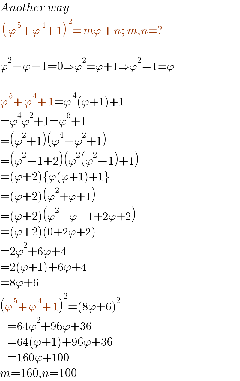 Another way   ( ϕ^( 5) + ϕ^( 4) + 1)^( 2) = mϕ + n; m,n=?    ϕ^2 −ϕ−1=0⇒ϕ^2 =ϕ+1⇒ϕ^2 −1=ϕ    ϕ^( 5) + ϕ^( 4) + 1=ϕ^( 4) (ϕ+1)+1  =ϕ^4 ϕ^2 +1=ϕ^6 +1  =(ϕ^2 +1)(ϕ^4 −ϕ^2 +1)  =(ϕ^2 −1+2)(ϕ^2 (ϕ^2 −1)+1)  =(ϕ+2){ϕ(ϕ+1)+1}  =(ϕ+2)(ϕ^2 +ϕ+1)  =(ϕ+2)(ϕ^2 −ϕ−1+2ϕ+2)  =(ϕ+2)(0+2ϕ+2)  =2ϕ^2 +6ϕ+4  =2(ϕ+1)+6ϕ+4  =8ϕ+6  (ϕ^( 5) + ϕ^( 4) + 1)^2 =(8ϕ+6)^2      =64ϕ^2 +96ϕ+36     =64(ϕ+1)+96ϕ+36     =160ϕ+100  m=160,n=100  