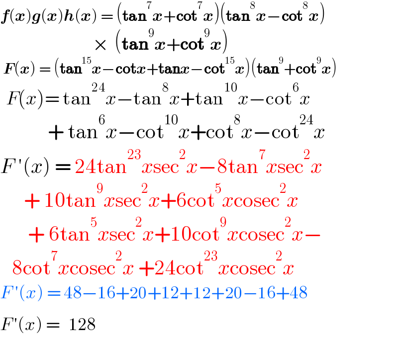 f(x)g(x)h(x) = (tan^7 x+cot^7 x)(tan^8 x−cot^8 x)                                 ×  (tan^9 x+cot^9 x)   F(x) = (tan^(15) x−cotx+tanx−cot^(15) x)(tan^9 +cot^9 x)        F(x)= tan^(24) x−tan^8 x+tan^(10) x−cot^6 x              + tan^6 x−cot^(10) x+cot^8 x−cot^(24) x  F ′(x) = 24tan^(23) xsec^2 x−8tan^7 xsec^2 x        + 10tan^9 xsec^2 x+6cot^5 xcosec^2 x         + 6tan^5 xsec^2 x+10cot^9 xcosec^2 x−     8cot^7 xcosec^2 x +24cot^(23) xcosec^2 x  F ′(x) = 48−16+20+12+12+20−16+48               F^  ′(x) =    128       