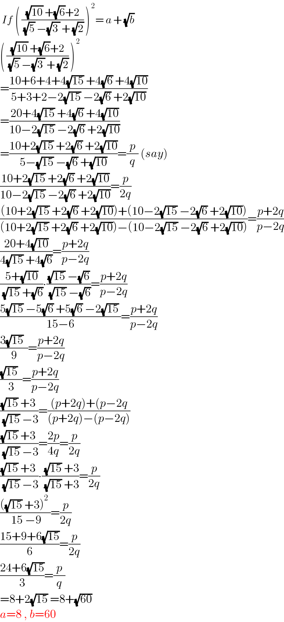  If ( (((√(10)) +(√6)+2)/( (√5) −(√(3 )) + (√2))) )^( 2) = a + (√b)  ( (((√(10)) +(√6)+2)/( (√5) −(√(3 )) + (√2))) )^( 2)   =((10+6+4+4(√(15)) +4(√6) +4(√(10)))/(5+3+2−2(√(15)) −2(√6) +2(√(10))))  =((20+4(√(15)) +4(√6) +4(√(10)))/(10−2(√(15)) −2(√6) +2(√(10))))  =((10+2(√(15)) +2(√6) +2(√(10)))/(5−(√(15)) −(√6) +(√(10))))=(p/q) (say)  ((10+2(√(15)) +2(√6) +2(√(10)))/(10−2(√(15)) −2(√6) +2(√(10))))=(p/(2q))  (((10+2(√(15)) +2(√6) +2(√(10)))+(10−2(√(15)) −2(√6) +2(√(10))))/((10+2(√(15)) +2(√6) +2(√(10)))−(10−2(√(15)) −2(√6) +2(√(10)))))=((p+2q)/(p−2q))  ((20+4(√(10)))/(4(√(15)) +4(√6)))=((p+2q)/(p−2q))  ((5+(√(10)))/( (√(15)) +(√6)))∙(((√(15)) −(√6))/( (√(15)) −(√6)))=((p+2q)/(p−2q))  ((5(√(15)) −5(√6) +5(√6) −2(√(15)) )/(15−6))=((p+2q)/(p−2q))  ((3(√(15))  )/9)=((p+2q)/(p−2q))  (((√(15))  )/3)=((p+2q)/(p−2q))  (((√(15)) +3 )/( (√(15)) −3))=(((p+2q)+(p−2q)/((p+2q)−(p−2q)))  (((√(15)) +3 )/( (√(15)) −3))=((2p)/(4q))=(p/(2q))  (((√(15)) +3 )/( (√(15)) −3))∙(( (√(15)) +3)/( (√(15)) +3))=(p/(2q))  ((((√(15)) +3)^2  )/( 15 −9))=(p/(2q))  ((15+9+6(√(15)))/6)=(p/(2q))  ((24+6(√(15)))/3)=(p/q)  =8+2(√(15)) =8+(√(60))   a=8 , b=60   