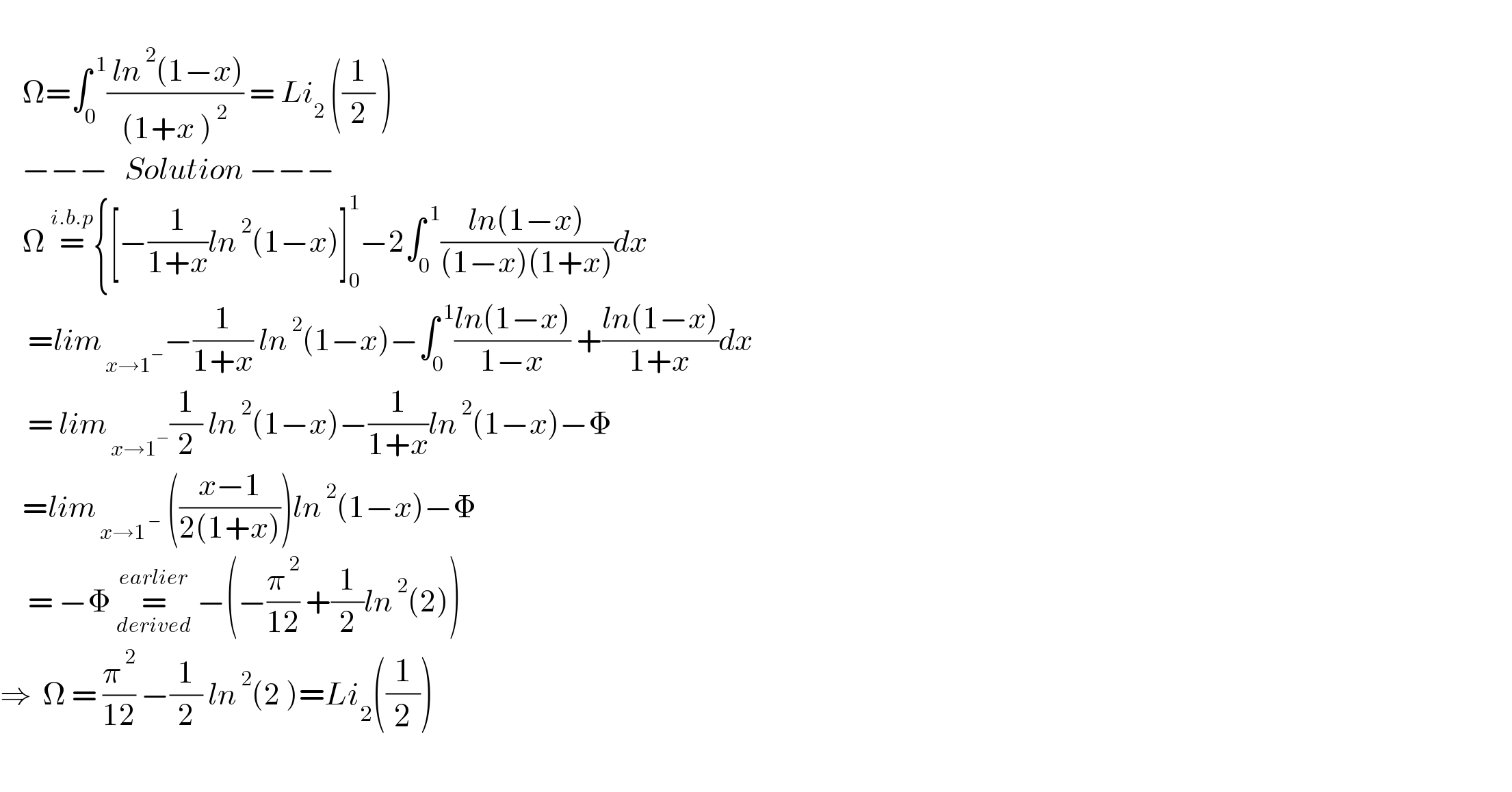       Ω=∫_0 ^( 1) (( ln^( 2) (1−x))/((1+x )^( 2) )) = Li_2  ((1/2) )      −−−   Solution −−−      Ω =^(i.b.p) {[−(1/(1+x))ln^( 2) (1−x)]_0 ^1 −2∫_0 ^( 1) ((ln(1−x))/((1−x)(1+x)))dx       =lim_( x→1^− ) −(1/(1+x)) ln^( 2) (1−x)−∫_0 ^( 1) ((ln(1−x))/(1−x)) +((ln(1−x))/(1+x))dx       = lim_( x→1^− ) (1/2) ln^( 2) (1−x)−(1/(1+x))ln^( 2) (1−x)−Φ      =lim_( x→1^( −) )  (((x−1)/(2(1+x))))ln^( 2) (1−x)−Φ       = −Φ =_(derived) ^(earlier)  −(−(π^( 2) /(12)) +(1/2)ln^( 2) (2))  ⇒  Ω = (π^( 2) /(12)) −(1/2) ln^( 2) (2 )=Li_2 ((1/2))    