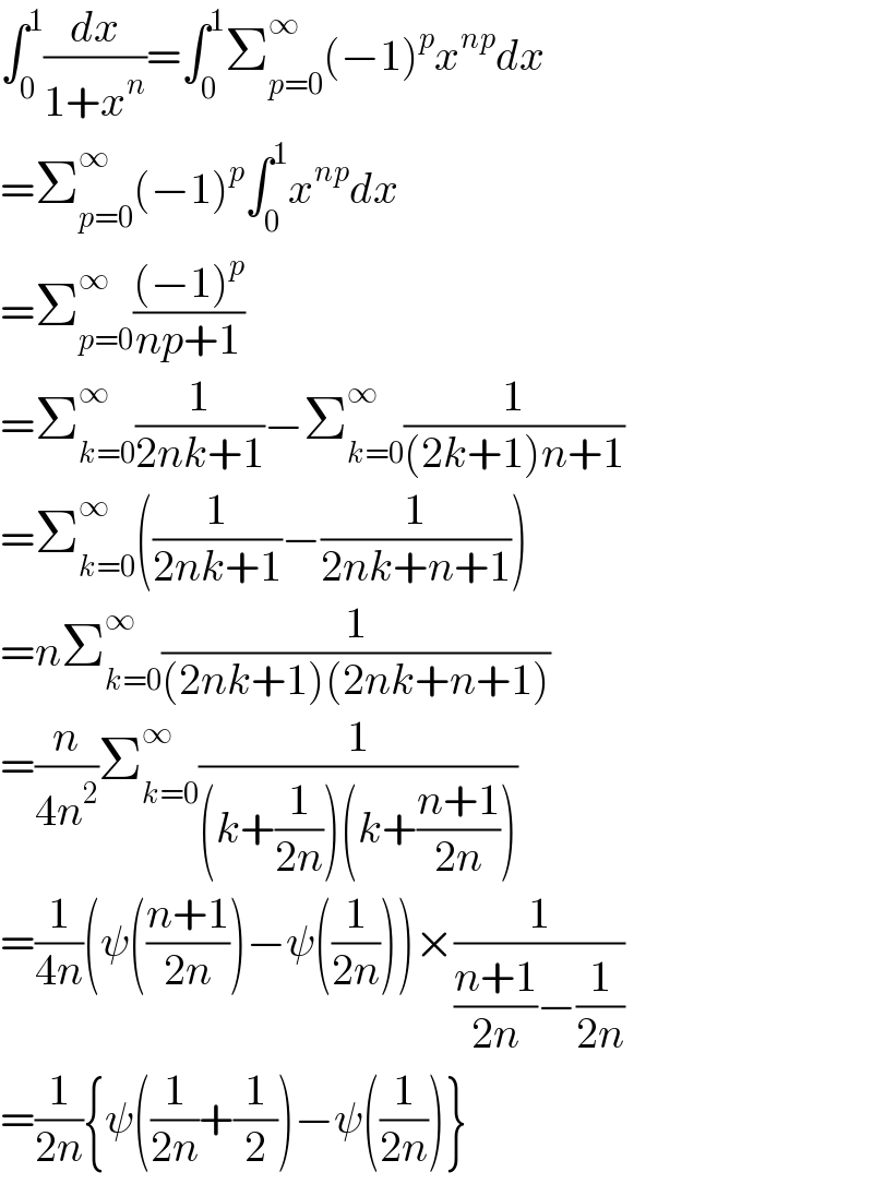 ∫_0 ^1 (dx/(1+x^n ))=∫_0 ^1 Σ_(p=0) ^∞ (−1)^p x^(np) dx  =Σ_(p=0) ^∞ (−1)^p ∫_0 ^1 x^(np) dx  =Σ_(p=0) ^∞ (((−1)^p )/(np+1))  =Σ_(k=0) ^∞ (1/(2nk+1))−Σ_(k=0) ^∞ (1/((2k+1)n+1))  =Σ_(k=0) ^∞ ((1/(2nk+1))−(1/(2nk+n+1)))  =nΣ_(k=0) ^∞ (1/((2nk+1)(2nk+n+1)))  =(n/(4n^2 ))Σ_(k=0) ^∞ (1/((k+(1/(2n)))(k+((n+1)/(2n)))))  =(1/(4n))(ψ(((n+1)/(2n)))−ψ((1/(2n))))×(1/(((n+1)/(2n))−(1/(2n))))  =(1/(2n)){ψ((1/(2n))+(1/2))−ψ((1/(2n)))}  