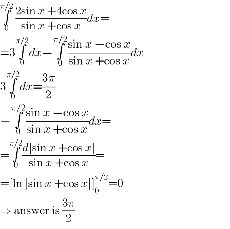 ∫_0 ^(π/2)  ((2sin x +4cos x)/(sin x +cos x))dx=  =3∫_0 ^(π/2) dx−∫_0 ^(π/2) ((sin x −cos x)/(sin x +cos x))dx  3∫_0 ^(π/2) dx=((3π)/2)  −∫_0 ^(π/2) ((sin x −cos x)/(sin x +cos x))dx=  =∫_0 ^(π/2) ((d[sin x +cos x])/(sin x +cos x))=  =[ln ∣sin x +cos x∣]_0 ^(π/2) =0  ⇒ answer is ((3π)/2)  