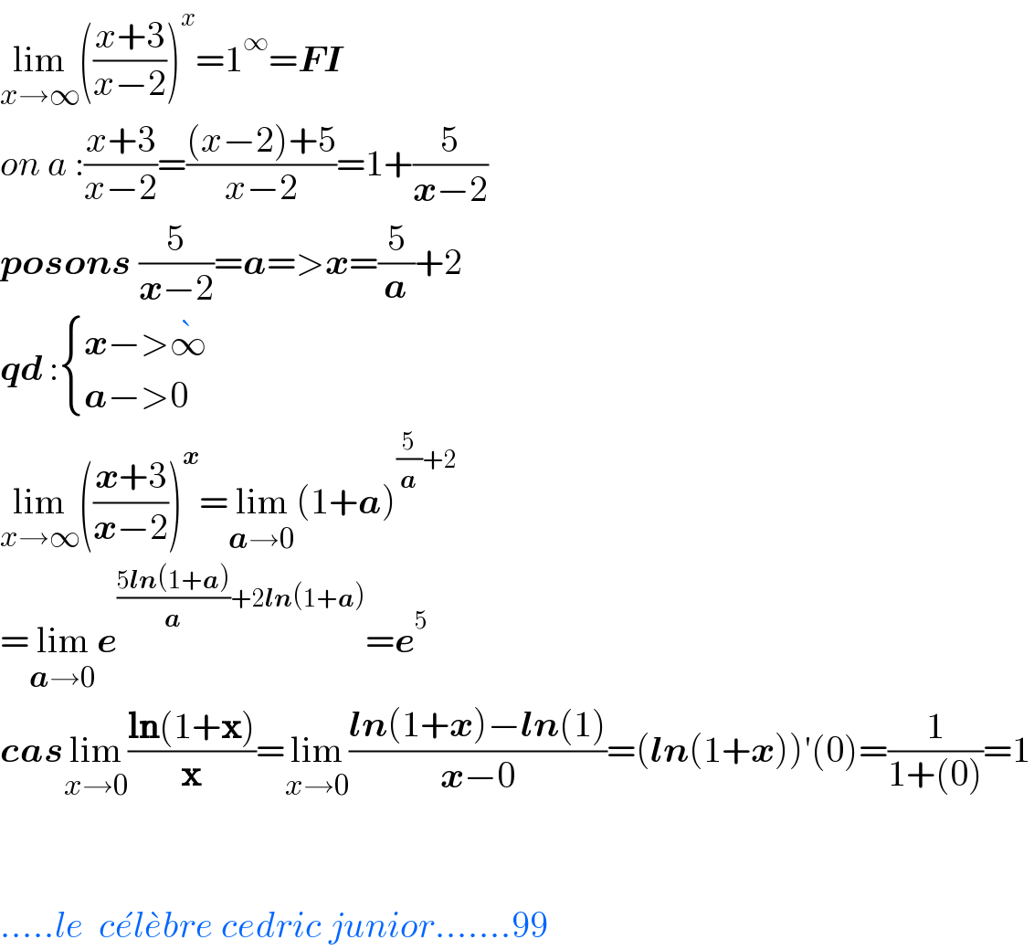 lim_(x→∞) (((x+3)/(x−2)))^x =1^∞ =FI  on a :((x+3)/(x−2))=(((x−2)+5)/(x−2))=1+(5/(x−2))  posons (5/(x−2))=a=>x=(5/a)+2  qd : { ((x−>∞^� )),((a−>0)) :}  lim_(x→∞) (((x+3)/(x−2)))^x =lim_(a→0) (1+a)^((5/a)+2)   =lim_(a→0) e^(((5ln(1+a))/a)+2ln(1+a)) =e^5   caslim_(x→0) ((ln(1+x))/x)=lim_(x→0) ((ln(1+x)−ln(1))/(x−0))=(ln(1+x))′(0)=(1/(1+(0)))=1      .....le  ce^� le^� bre cedric junior.......99  