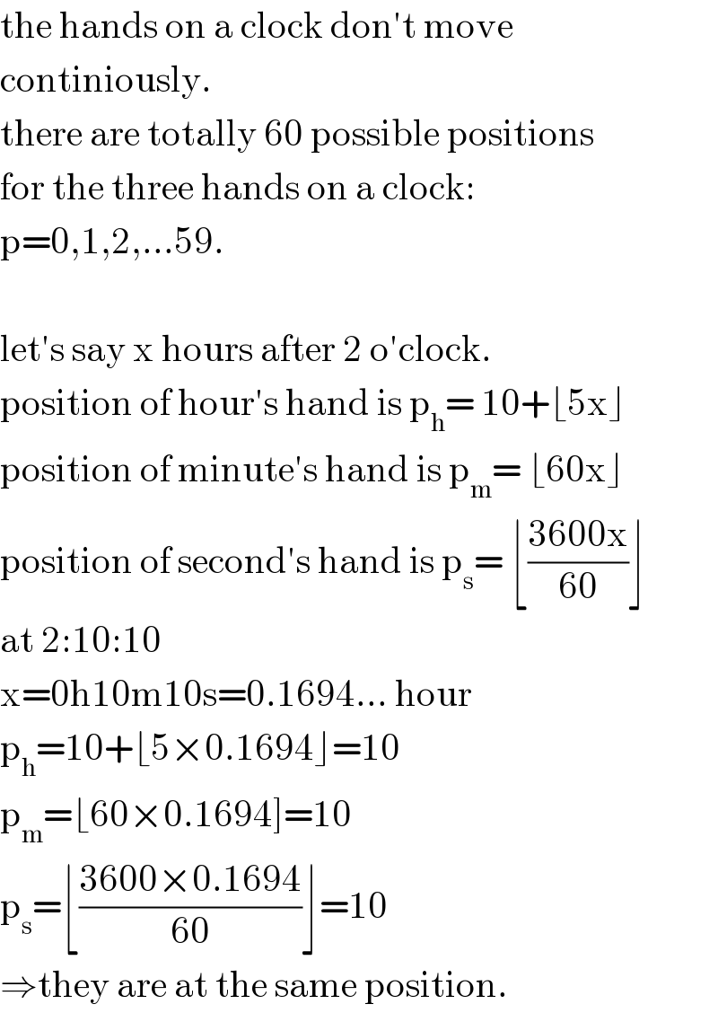 the hands on a clock don′t move  continiously.  there are totally 60 possible positions  for the three hands on a clock:  p=0,1,2,...59.    let′s say x hours after 2 o′clock.  position of hour′s hand is p_h = 10+⌊5x⌋  position of minute′s hand is p_m = ⌊60x⌋  position of second′s hand is p_s = ⌊((3600x)/(60))⌋  at 2:10:10  x=0h10m10s=0.1694... hour  p_h =10+⌊5×0.1694⌋=10  p_m =⌊60×0.1694]=10  p_s =⌊((3600×0.1694)/(60))⌋=10  ⇒they are at the same position.  