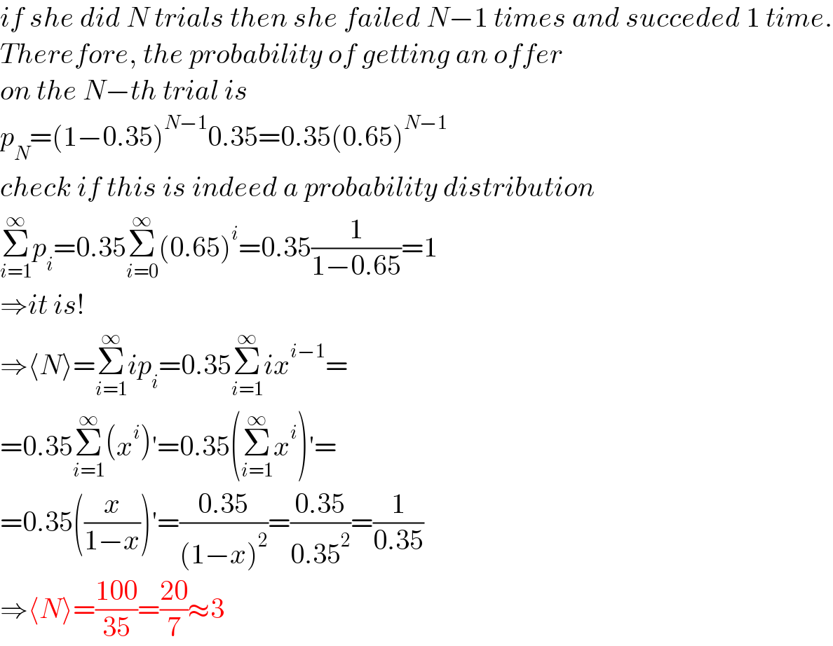 if she did N trials then she failed N−1 times and succeded 1 time.  Therefore, the probability of getting an offer  on the N−th trial is  p_N =(1−0.35)^(N−1) 0.35=0.35(0.65)^(N−1)   check if this is indeed a probability distribution  Σ_(i=1) ^∞ p_i =0.35Σ_(i=0) ^∞ (0.65)^i =0.35(1/(1−0.65))=1  ⇒it is!  ⇒⟨N⟩=Σ_(i=1) ^∞ ip_i =0.35Σ_(i=1) ^∞ ix^(i−1) =  =0.35Σ_(i=1) ^∞ (x^i )′=0.35(Σ_(i=1) ^∞ x^i )′=  =0.35((x/(1−x)))′=((0.35)/((1−x)^2 ))=((0.35)/(0.35^2 ))=(1/(0.35))  ⇒⟨N⟩=((100)/(35))=((20)/7)≈3  