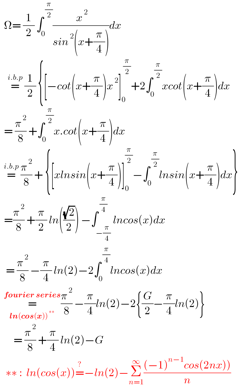  Ω= (1/2) ∫_0 ^( (π/2)) (( x^( 2) )/(sin^( 2) (x+(π/4))))dx      =^(i.b.p)  (1/2) {[−cot(x+(π/4))x^( 2) ]_0 ^( (π/2)) +2∫_0 ^( (π/2)) xcot(x+(π/4))dx    = (π^( 2) /8) +∫_0 ^( (π/2)) x.cot(x+(π/4))dx    =^(i.b.p)  (π^( 2) /8) + {[xlnsin(x+(π/4))]_0 ^(π/2) −∫_0 ^( (π/2)) lnsin(x+(π/4))dx}    =(π^( 2) /8) +(π/2) ln(((√2)/2)) −∫_(−(π/4)) ^( (π/4)) lncos(x)dx     = (π^( 2) /8) −(π/4) ln(2)−2∫_0 ^( (π/4)) lncos(x)dx    =_(ln(cos(x))^( ∗∗) ) ^(fourier series) (π^( 2) /8) −(π/4)ln(2)−2{(G/2)−(π/4)ln(2)}         = (π^( 2) /8) +(π/4) ln(2)−G     ∗∗ :  ln(cos(x))=^? −ln(2)−Σ_(n=1) ^∞ (((−1)^(n−1) cos(2nx)))/n)   