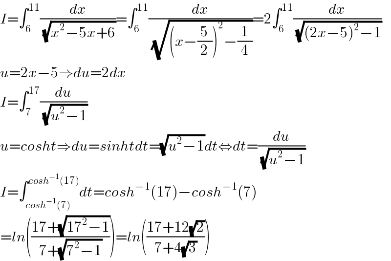 I=∫_6 ^(11) (dx/(√(x^2 −5x+6)))=∫_6 ^(11) (dx/(√((x−(5/2))^2 −(1/4))))=2∫_6 ^(11) (dx/(√((2x−5)^2 −1)))  u=2x−5⇒du=2dx  I=∫_7 ^(17) (du/(√(u^2 −1)))  u=cosht⇒du=sinhtdt=(√(u^2 −1))dt⇔dt=(du/(√(u^2 −1)))  I=∫_(cosh^(−1) (7)) ^(cosh^(−1) (17)) dt=cosh^(−1) (17)−cosh^(−1) (7)  =ln(((17+(√(17^2 −1)))/(7+(√(7^2 −1)))))=ln(((17+12(√2))/(7+4(√3))))  