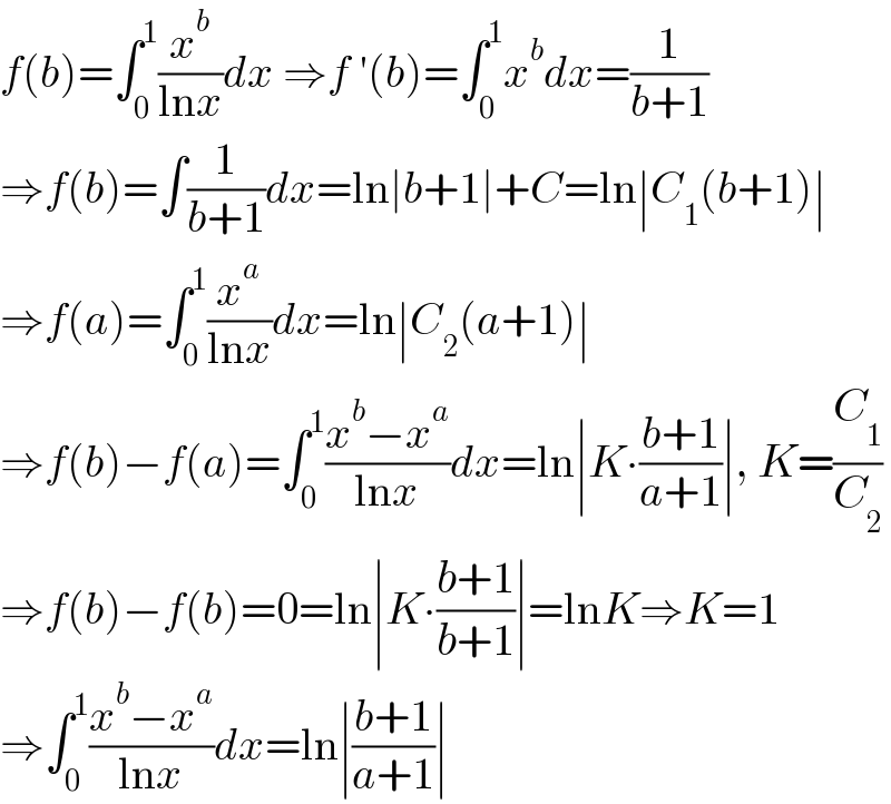 f(b)=∫_0 ^1 (x^b /(lnx))dx ⇒f ′(b)=∫_0 ^1 x^b dx=(1/(b+1))  ⇒f(b)=∫(1/(b+1))dx=ln∣b+1∣+C=ln∣C_1 (b+1)∣  ⇒f(a)=∫_0 ^1 (x^a /(lnx))dx=ln∣C_2 (a+1)∣  ⇒f(b)−f(a)=∫_0 ^1 ((x^b −x^a )/(lnx))dx=ln∣K∙((b+1)/(a+1))∣, K=(C_1 /C_2 )  ⇒f(b)−f(b)=0=ln∣K∙((b+1)/(b+1))∣=lnK⇒K=1  ⇒∫_0 ^1 ((x^b −x^a )/(lnx))dx=ln∣((b+1)/(a+1))∣  