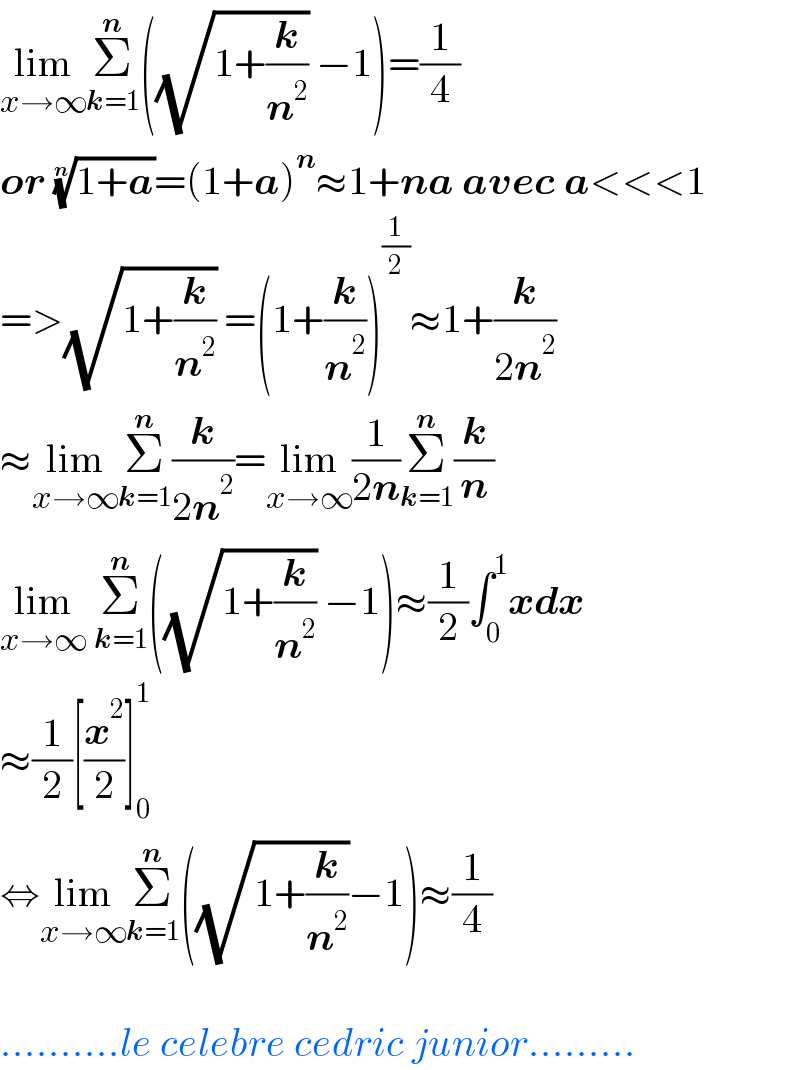 lim_(x→∞) Σ_(k=1) ^n ((√(1+(k/n^2 ))) −1)=(1/4)  or ((1+a))^(1/n) =(1+a)^n ≈1+na avec a<<<1  =>(√(1+(k/n^2 ))) =(1+(k/n^2 ))^(1/2) ≈1+(k/(2n^2 ))  ≈lim_(x→∞) Σ_(k=1) ^n (k/(2n^2 ))=lim_(x→∞) (1/(2n))Σ_(k=1) ^n (k/n)  lim_(x→∞)  Σ_(k=1) ^n ((√(1+(k/n^2 ))) −1)≈(1/2)∫_0 ^1 xdx  ≈(1/2)[(x^2 /2)]_0 ^1   ⇔lim_(x→∞) Σ_(k=1) ^n ((√(1+(k/n^2 )))−1)≈(1/4)     ..........le celebre cedric junior.........  