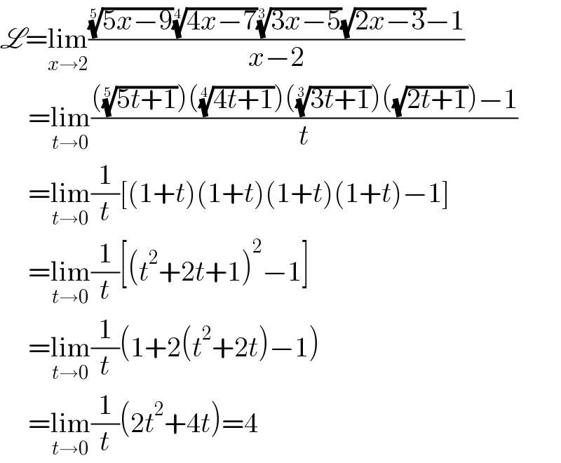 L=lim_(x→2) ((((5x−9))^(1/5) ((4x−7))^(1/4) ((3x−5))^(1/3) (√(2x−3))−1)/(x−2))       =lim_(t→0) (((((5t+1))^(1/5) )(((4t+1))^(1/4) )(((3t+1))^(1/3) )((√(2t+1)))−1)/t)       =lim_(t→0) (1/t)[(1+t)(1+t)(1+t)(1+t)−1]       =lim_(t→0) (1/t)[(t^2 +2t+1)^2 −1]       =lim_(t→0) (1/t)(1+2(t^2 +2t)−1)       =lim_(t→0) (1/t)(2t^2 +4t)=4  
